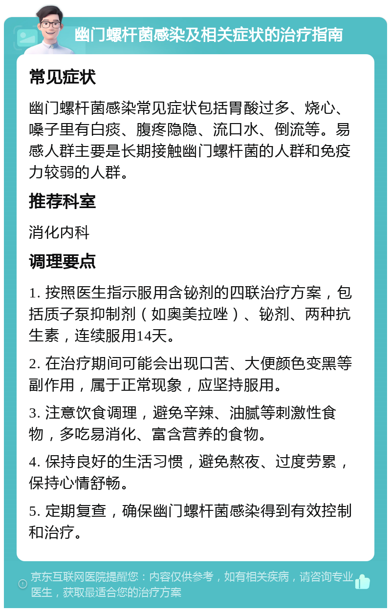 幽门螺杆菌感染及相关症状的治疗指南 常见症状 幽门螺杆菌感染常见症状包括胃酸过多、烧心、嗓子里有白痰、腹疼隐隐、流口水、倒流等。易感人群主要是长期接触幽门螺杆菌的人群和免疫力较弱的人群。 推荐科室 消化内科 调理要点 1. 按照医生指示服用含铋剂的四联治疗方案，包括质子泵抑制剂（如奥美拉唑）、铋剂、两种抗生素，连续服用14天。 2. 在治疗期间可能会出现口苦、大便颜色变黑等副作用，属于正常现象，应坚持服用。 3. 注意饮食调理，避免辛辣、油腻等刺激性食物，多吃易消化、富含营养的食物。 4. 保持良好的生活习惯，避免熬夜、过度劳累，保持心情舒畅。 5. 定期复查，确保幽门螺杆菌感染得到有效控制和治疗。