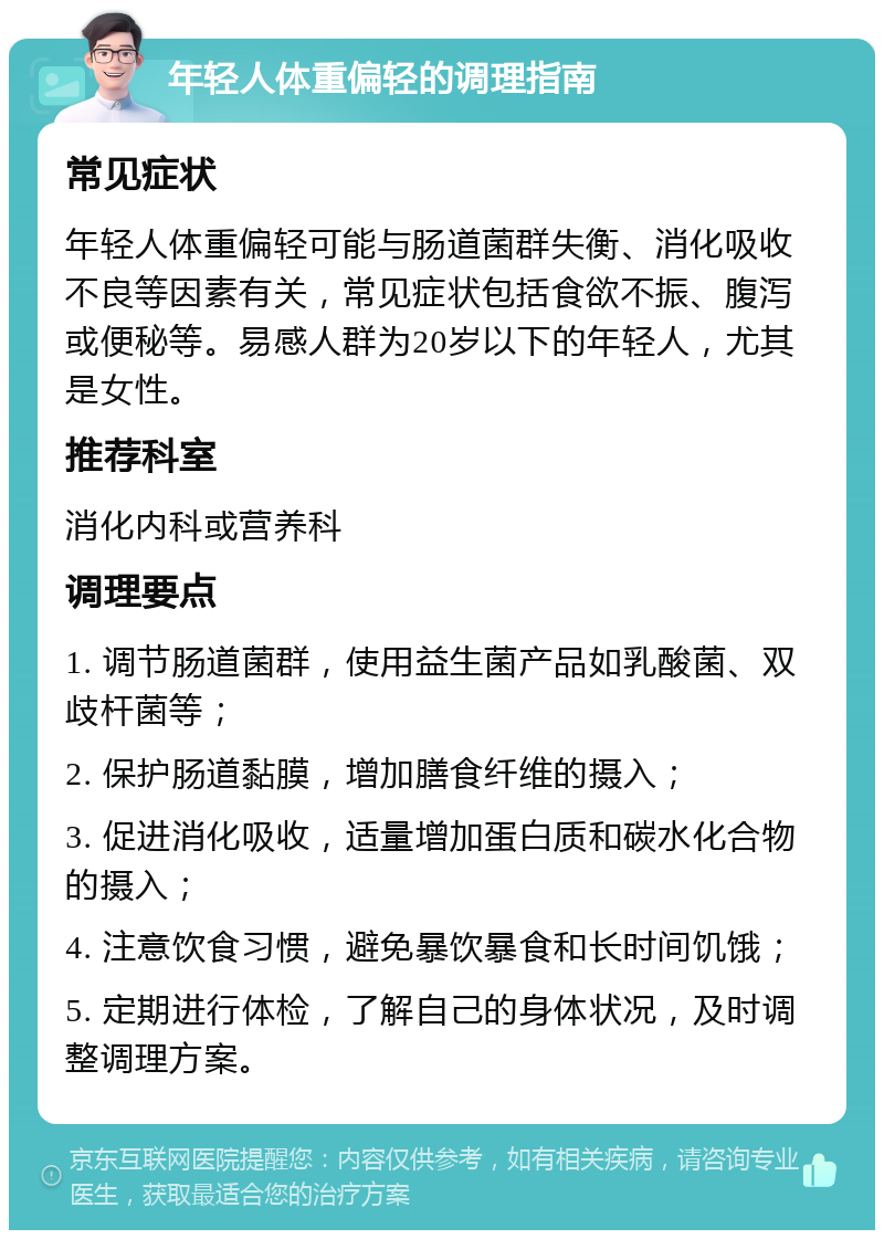 年轻人体重偏轻的调理指南 常见症状 年轻人体重偏轻可能与肠道菌群失衡、消化吸收不良等因素有关，常见症状包括食欲不振、腹泻或便秘等。易感人群为20岁以下的年轻人，尤其是女性。 推荐科室 消化内科或营养科 调理要点 1. 调节肠道菌群，使用益生菌产品如乳酸菌、双歧杆菌等； 2. 保护肠道黏膜，增加膳食纤维的摄入； 3. 促进消化吸收，适量增加蛋白质和碳水化合物的摄入； 4. 注意饮食习惯，避免暴饮暴食和长时间饥饿； 5. 定期进行体检，了解自己的身体状况，及时调整调理方案。