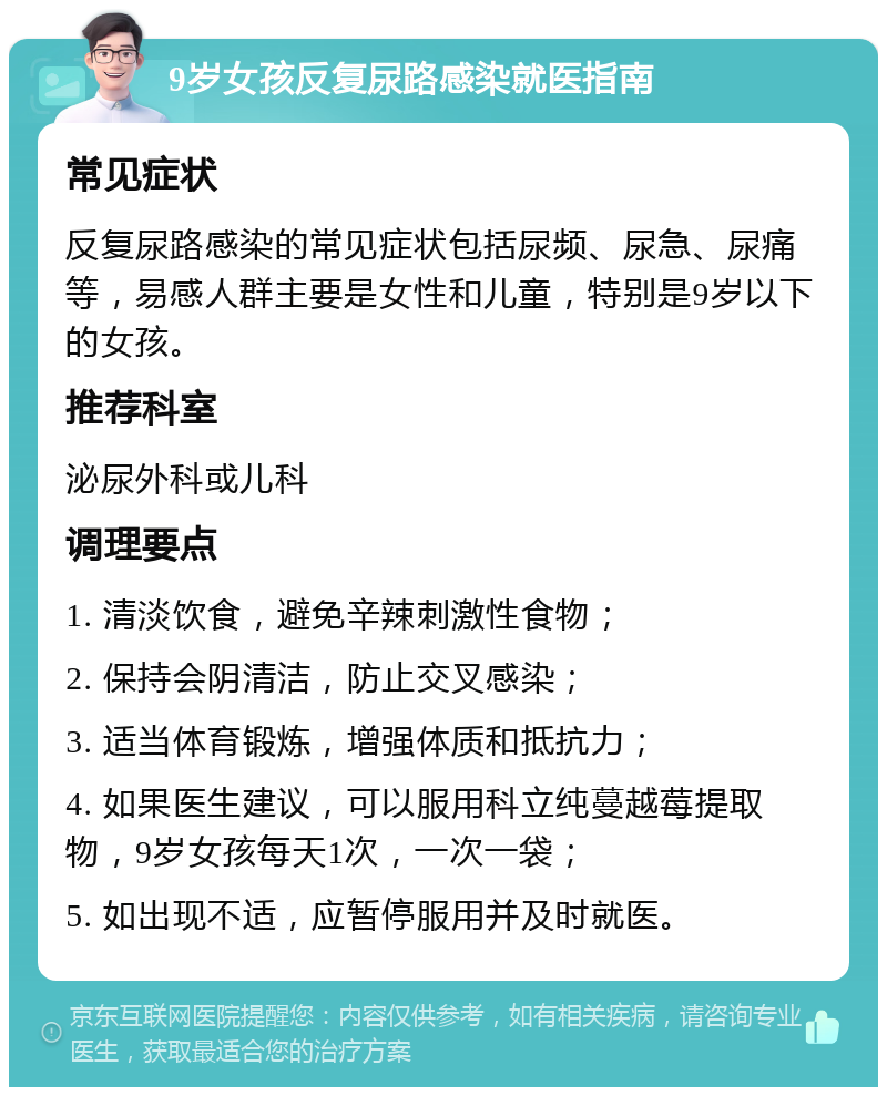 9岁女孩反复尿路感染就医指南 常见症状 反复尿路感染的常见症状包括尿频、尿急、尿痛等，易感人群主要是女性和儿童，特别是9岁以下的女孩。 推荐科室 泌尿外科或儿科 调理要点 1. 清淡饮食，避免辛辣刺激性食物； 2. 保持会阴清洁，防止交叉感染； 3. 适当体育锻炼，增强体质和抵抗力； 4. 如果医生建议，可以服用科立纯蔓越莓提取物，9岁女孩每天1次，一次一袋； 5. 如出现不适，应暂停服用并及时就医。