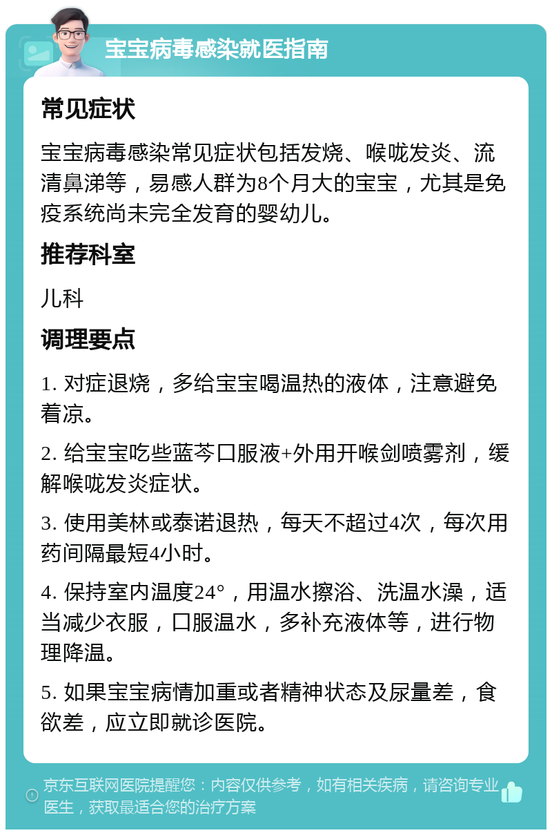 宝宝病毒感染就医指南 常见症状 宝宝病毒感染常见症状包括发烧、喉咙发炎、流清鼻涕等，易感人群为8个月大的宝宝，尤其是免疫系统尚未完全发育的婴幼儿。 推荐科室 儿科 调理要点 1. 对症退烧，多给宝宝喝温热的液体，注意避免着凉。 2. 给宝宝吃些蓝芩口服液+外用开喉剑喷雾剂，缓解喉咙发炎症状。 3. 使用美林或泰诺退热，每天不超过4次，每次用药间隔最短4小时。 4. 保持室内温度24°，用温水擦浴、洗温水澡，适当减少衣服，口服温水，多补充液体等，进行物理降温。 5. 如果宝宝病情加重或者精神状态及尿量差，食欲差，应立即就诊医院。