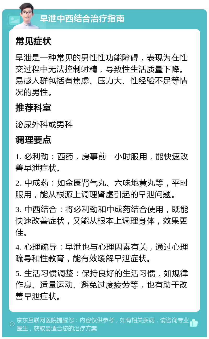 早泄中西结合治疗指南 常见症状 早泄是一种常见的男性性功能障碍，表现为在性交过程中无法控制射精，导致性生活质量下降。易感人群包括有焦虑、压力大、性经验不足等情况的男性。 推荐科室 泌尿外科或男科 调理要点 1. 必利劲：西药，房事前一小时服用，能快速改善早泄症状。 2. 中成药：如金匮肾气丸、六味地黄丸等，平时服用，能从根源上调理肾虚引起的早泄问题。 3. 中西结合：将必利劲和中成药结合使用，既能快速改善症状，又能从根本上调理身体，效果更佳。 4. 心理疏导：早泄也与心理因素有关，通过心理疏导和性教育，能有效缓解早泄症状。 5. 生活习惯调整：保持良好的生活习惯，如规律作息、适量运动、避免过度疲劳等，也有助于改善早泄症状。