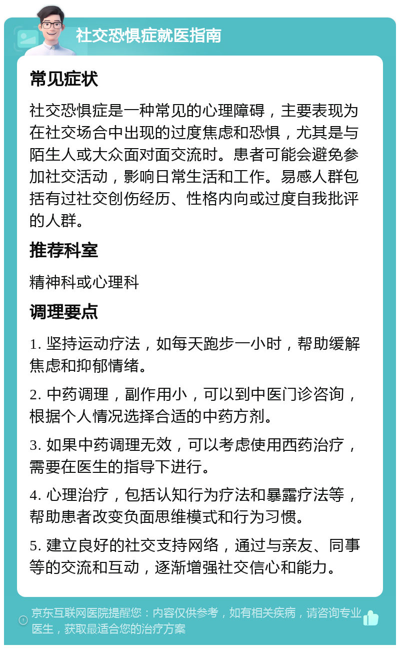 社交恐惧症就医指南 常见症状 社交恐惧症是一种常见的心理障碍，主要表现为在社交场合中出现的过度焦虑和恐惧，尤其是与陌生人或大众面对面交流时。患者可能会避免参加社交活动，影响日常生活和工作。易感人群包括有过社交创伤经历、性格内向或过度自我批评的人群。 推荐科室 精神科或心理科 调理要点 1. 坚持运动疗法，如每天跑步一小时，帮助缓解焦虑和抑郁情绪。 2. 中药调理，副作用小，可以到中医门诊咨询，根据个人情况选择合适的中药方剂。 3. 如果中药调理无效，可以考虑使用西药治疗，需要在医生的指导下进行。 4. 心理治疗，包括认知行为疗法和暴露疗法等，帮助患者改变负面思维模式和行为习惯。 5. 建立良好的社交支持网络，通过与亲友、同事等的交流和互动，逐渐增强社交信心和能力。