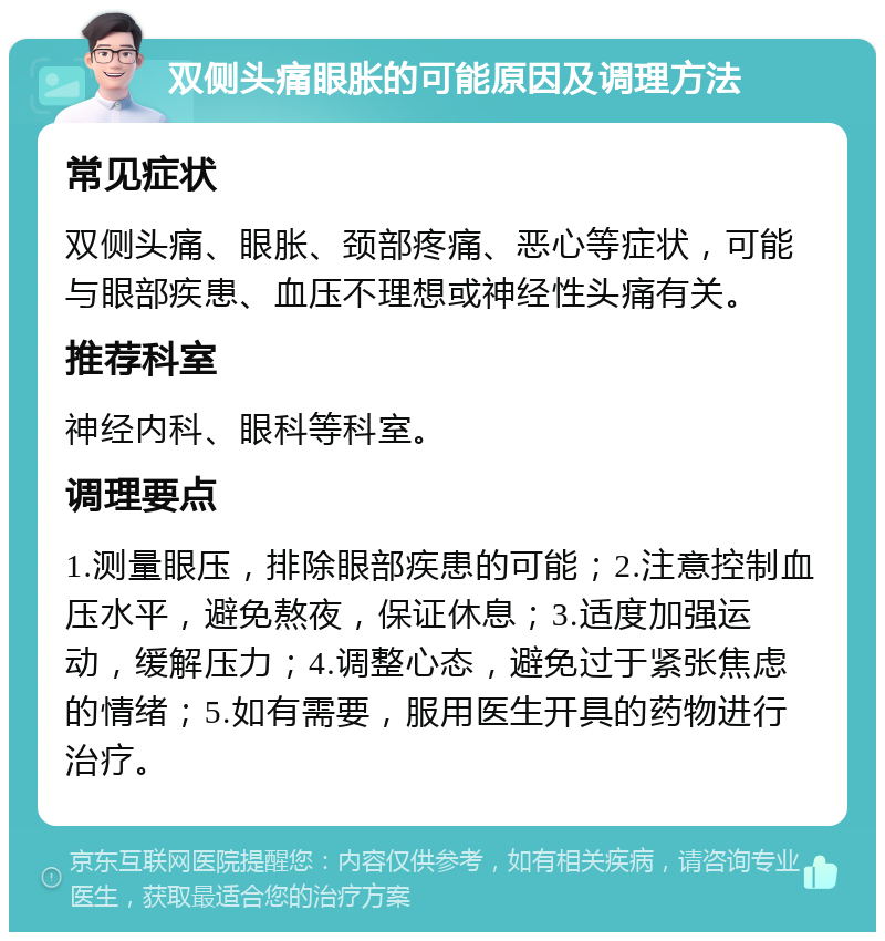 双侧头痛眼胀的可能原因及调理方法 常见症状 双侧头痛、眼胀、颈部疼痛、恶心等症状，可能与眼部疾患、血压不理想或神经性头痛有关。 推荐科室 神经内科、眼科等科室。 调理要点 1.测量眼压，排除眼部疾患的可能；2.注意控制血压水平，避免熬夜，保证休息；3.适度加强运动，缓解压力；4.调整心态，避免过于紧张焦虑的情绪；5.如有需要，服用医生开具的药物进行治疗。