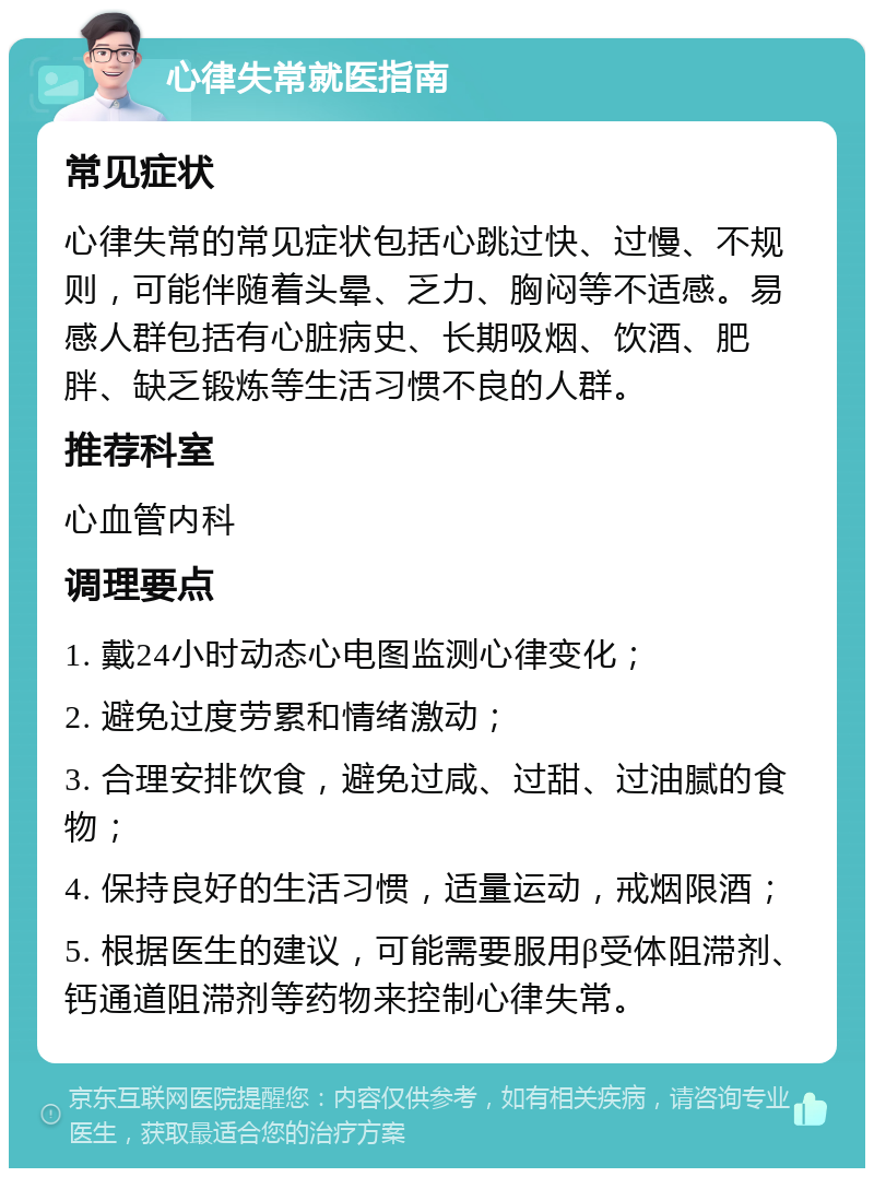 心律失常就医指南 常见症状 心律失常的常见症状包括心跳过快、过慢、不规则，可能伴随着头晕、乏力、胸闷等不适感。易感人群包括有心脏病史、长期吸烟、饮酒、肥胖、缺乏锻炼等生活习惯不良的人群。 推荐科室 心血管内科 调理要点 1. 戴24小时动态心电图监测心律变化； 2. 避免过度劳累和情绪激动； 3. 合理安排饮食，避免过咸、过甜、过油腻的食物； 4. 保持良好的生活习惯，适量运动，戒烟限酒； 5. 根据医生的建议，可能需要服用β受体阻滞剂、钙通道阻滞剂等药物来控制心律失常。