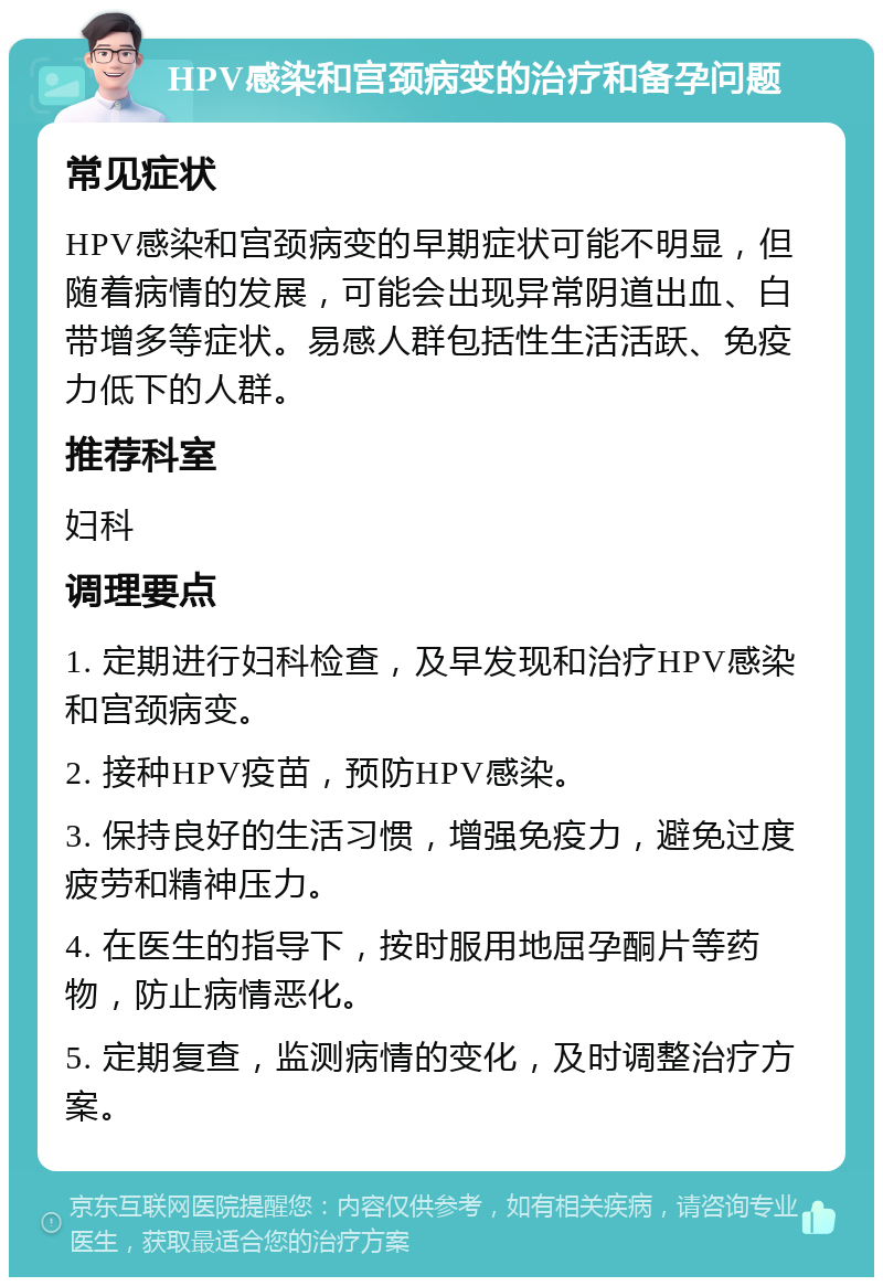 HPV感染和宫颈病变的治疗和备孕问题 常见症状 HPV感染和宫颈病变的早期症状可能不明显，但随着病情的发展，可能会出现异常阴道出血、白带增多等症状。易感人群包括性生活活跃、免疫力低下的人群。 推荐科室 妇科 调理要点 1. 定期进行妇科检查，及早发现和治疗HPV感染和宫颈病变。 2. 接种HPV疫苗，预防HPV感染。 3. 保持良好的生活习惯，增强免疫力，避免过度疲劳和精神压力。 4. 在医生的指导下，按时服用地屈孕酮片等药物，防止病情恶化。 5. 定期复查，监测病情的变化，及时调整治疗方案。