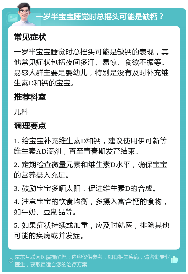 一岁半宝宝睡觉时总摇头可能是缺钙？ 常见症状 一岁半宝宝睡觉时总摇头可能是缺钙的表现，其他常见症状包括夜间多汗、易惊、食欲不振等。易感人群主要是婴幼儿，特别是没有及时补充维生素D和钙的宝宝。 推荐科室 儿科 调理要点 1. 给宝宝补充维生素D和钙，建议使用伊可新等维生素AD滴剂，直至青春期发育结束。 2. 定期检查微量元素和维生素D水平，确保宝宝的营养摄入充足。 3. 鼓励宝宝多晒太阳，促进维生素D的合成。 4. 注意宝宝的饮食均衡，多摄入富含钙的食物，如牛奶、豆制品等。 5. 如果症状持续或加重，应及时就医，排除其他可能的疾病或并发症。