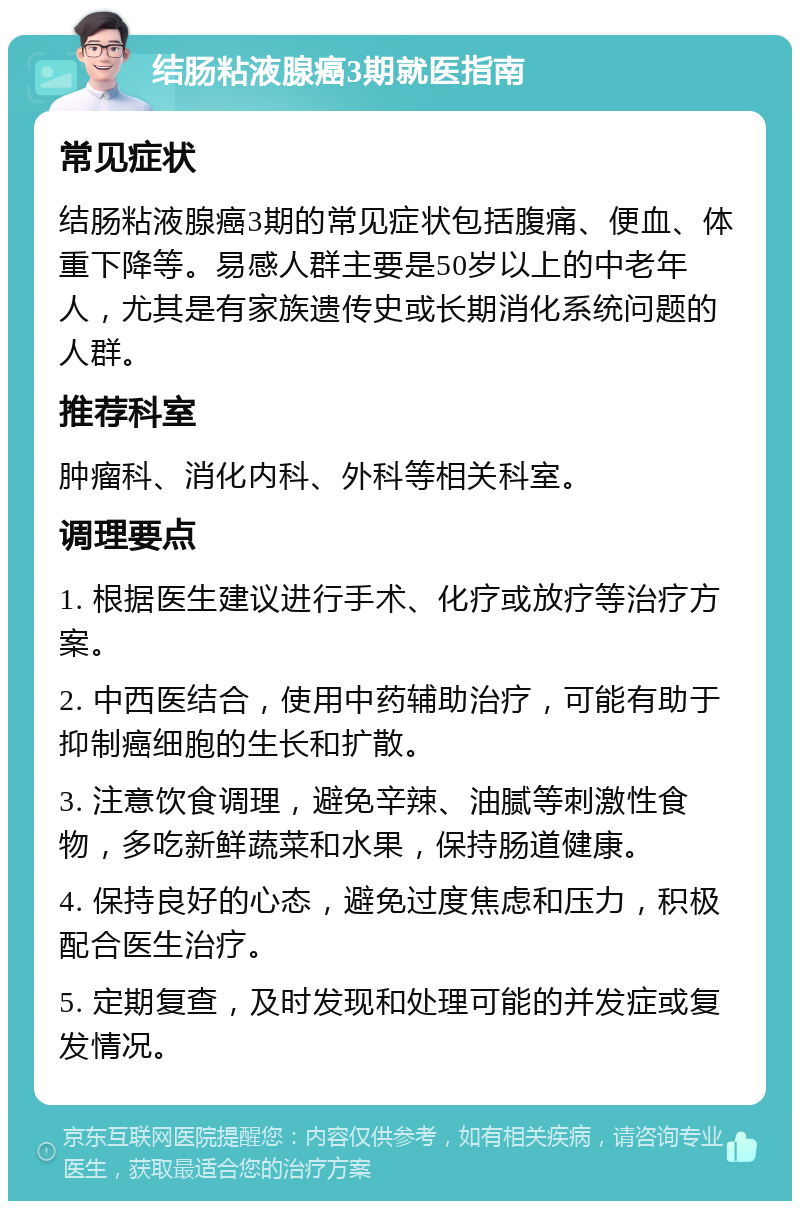 结肠粘液腺癌3期就医指南 常见症状 结肠粘液腺癌3期的常见症状包括腹痛、便血、体重下降等。易感人群主要是50岁以上的中老年人，尤其是有家族遗传史或长期消化系统问题的人群。 推荐科室 肿瘤科、消化内科、外科等相关科室。 调理要点 1. 根据医生建议进行手术、化疗或放疗等治疗方案。 2. 中西医结合，使用中药辅助治疗，可能有助于抑制癌细胞的生长和扩散。 3. 注意饮食调理，避免辛辣、油腻等刺激性食物，多吃新鲜蔬菜和水果，保持肠道健康。 4. 保持良好的心态，避免过度焦虑和压力，积极配合医生治疗。 5. 定期复查，及时发现和处理可能的并发症或复发情况。