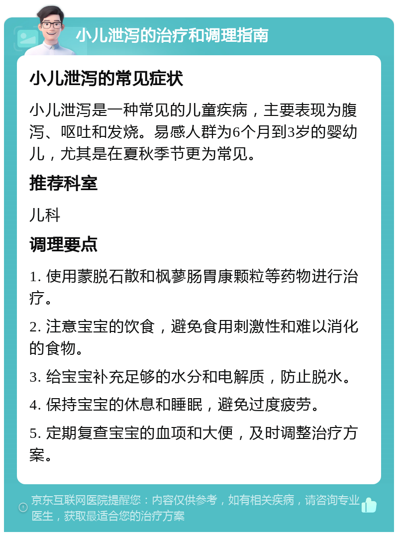 小儿泄泻的治疗和调理指南 小儿泄泻的常见症状 小儿泄泻是一种常见的儿童疾病，主要表现为腹泻、呕吐和发烧。易感人群为6个月到3岁的婴幼儿，尤其是在夏秋季节更为常见。 推荐科室 儿科 调理要点 1. 使用蒙脱石散和枫蓼肠胃康颗粒等药物进行治疗。 2. 注意宝宝的饮食，避免食用刺激性和难以消化的食物。 3. 给宝宝补充足够的水分和电解质，防止脱水。 4. 保持宝宝的休息和睡眠，避免过度疲劳。 5. 定期复查宝宝的血项和大便，及时调整治疗方案。