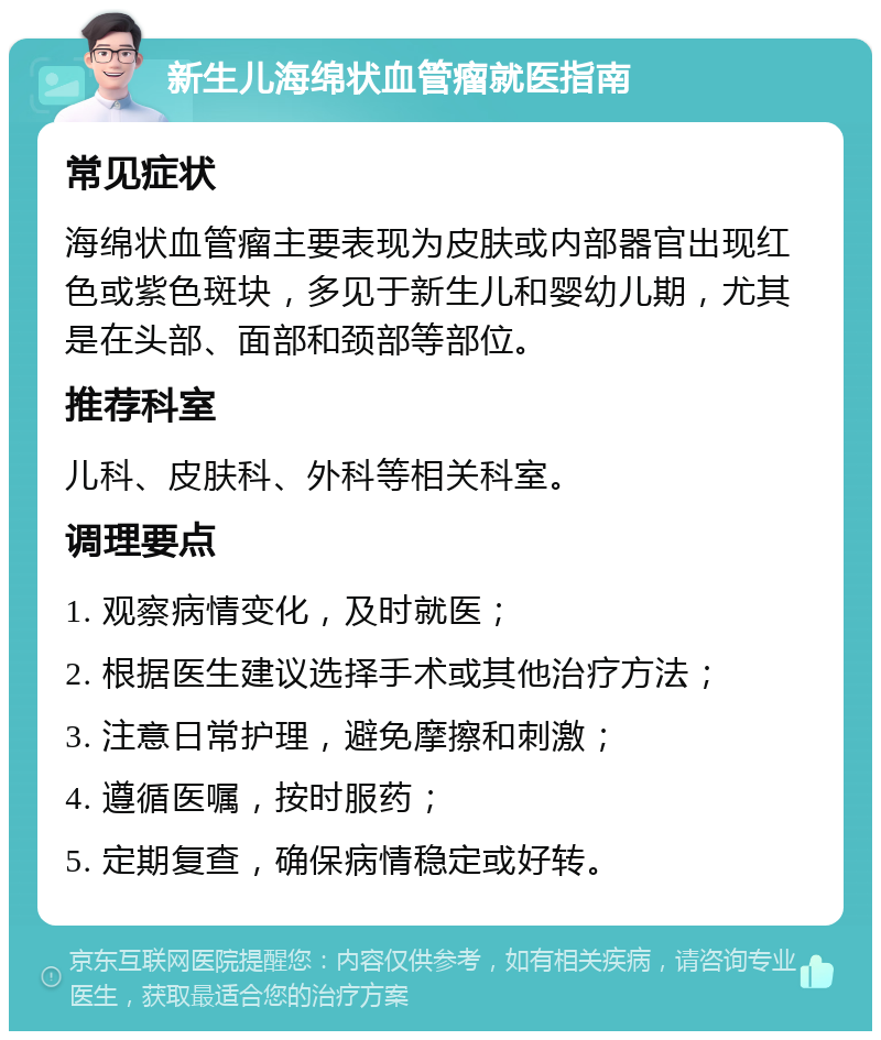 新生儿海绵状血管瘤就医指南 常见症状 海绵状血管瘤主要表现为皮肤或内部器官出现红色或紫色斑块，多见于新生儿和婴幼儿期，尤其是在头部、面部和颈部等部位。 推荐科室 儿科、皮肤科、外科等相关科室。 调理要点 1. 观察病情变化，及时就医； 2. 根据医生建议选择手术或其他治疗方法； 3. 注意日常护理，避免摩擦和刺激； 4. 遵循医嘱，按时服药； 5. 定期复查，确保病情稳定或好转。