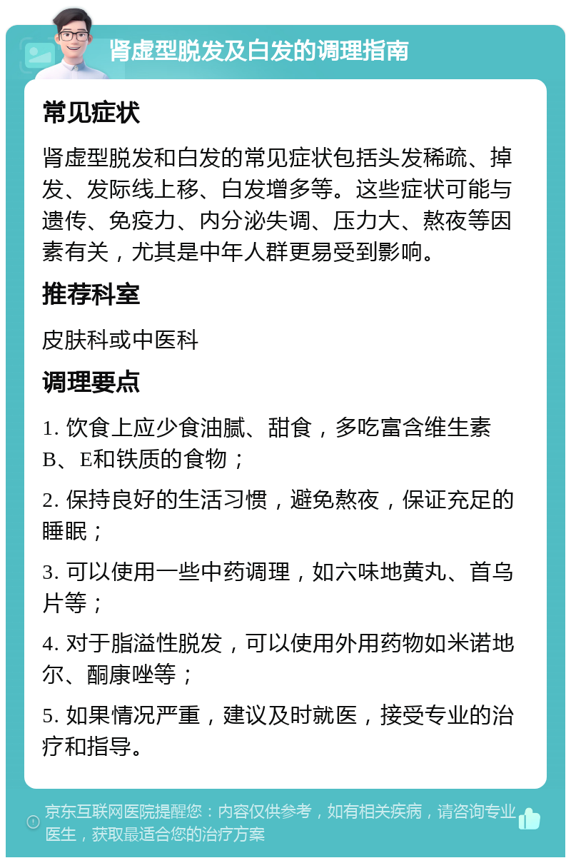 肾虚型脱发及白发的调理指南 常见症状 肾虚型脱发和白发的常见症状包括头发稀疏、掉发、发际线上移、白发增多等。这些症状可能与遗传、免疫力、内分泌失调、压力大、熬夜等因素有关，尤其是中年人群更易受到影响。 推荐科室 皮肤科或中医科 调理要点 1. 饮食上应少食油腻、甜食，多吃富含维生素B、E和铁质的食物； 2. 保持良好的生活习惯，避免熬夜，保证充足的睡眠； 3. 可以使用一些中药调理，如六味地黄丸、首乌片等； 4. 对于脂溢性脱发，可以使用外用药物如米诺地尔、酮康唑等； 5. 如果情况严重，建议及时就医，接受专业的治疗和指导。