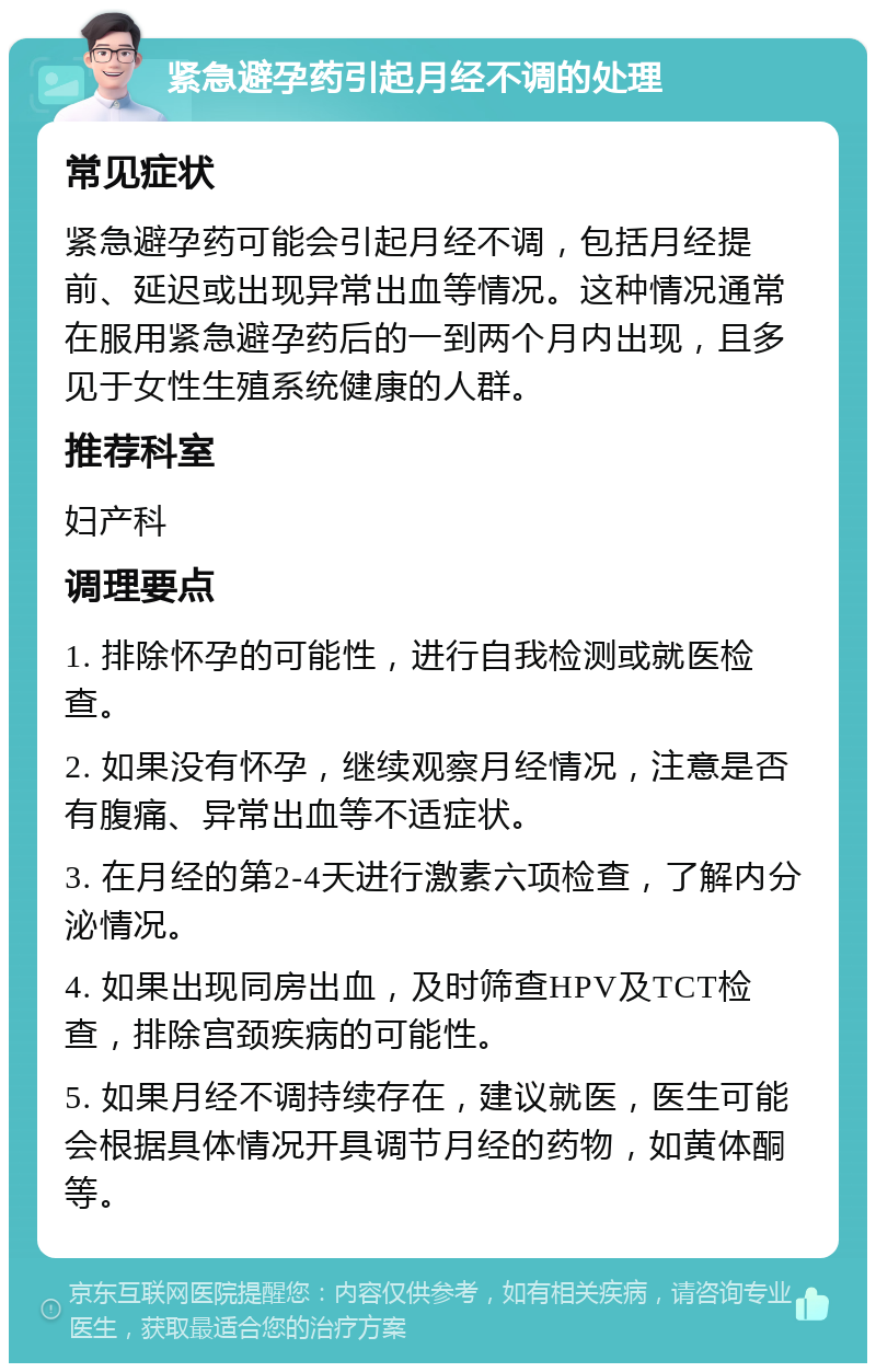 紧急避孕药引起月经不调的处理 常见症状 紧急避孕药可能会引起月经不调，包括月经提前、延迟或出现异常出血等情况。这种情况通常在服用紧急避孕药后的一到两个月内出现，且多见于女性生殖系统健康的人群。 推荐科室 妇产科 调理要点 1. 排除怀孕的可能性，进行自我检测或就医检查。 2. 如果没有怀孕，继续观察月经情况，注意是否有腹痛、异常出血等不适症状。 3. 在月经的第2-4天进行激素六项检查，了解内分泌情况。 4. 如果出现同房出血，及时筛查HPV及TCT检查，排除宫颈疾病的可能性。 5. 如果月经不调持续存在，建议就医，医生可能会根据具体情况开具调节月经的药物，如黄体酮等。