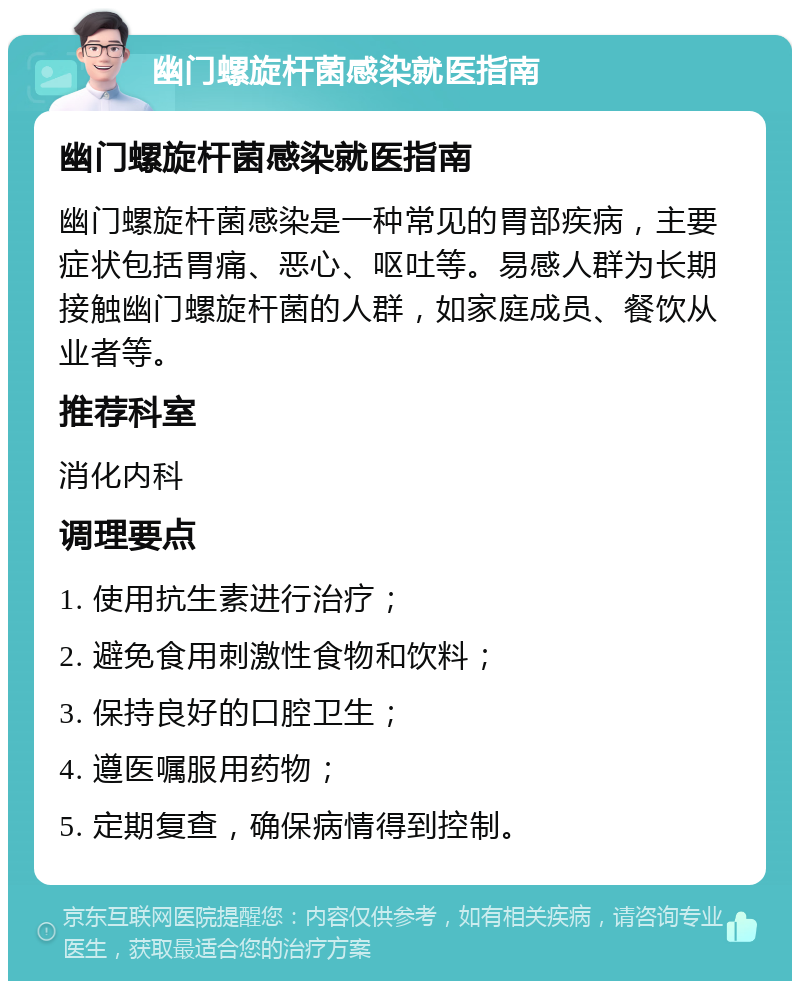 幽门螺旋杆菌感染就医指南 幽门螺旋杆菌感染就医指南 幽门螺旋杆菌感染是一种常见的胃部疾病，主要症状包括胃痛、恶心、呕吐等。易感人群为长期接触幽门螺旋杆菌的人群，如家庭成员、餐饮从业者等。 推荐科室 消化内科 调理要点 1. 使用抗生素进行治疗； 2. 避免食用刺激性食物和饮料； 3. 保持良好的口腔卫生； 4. 遵医嘱服用药物； 5. 定期复查，确保病情得到控制。