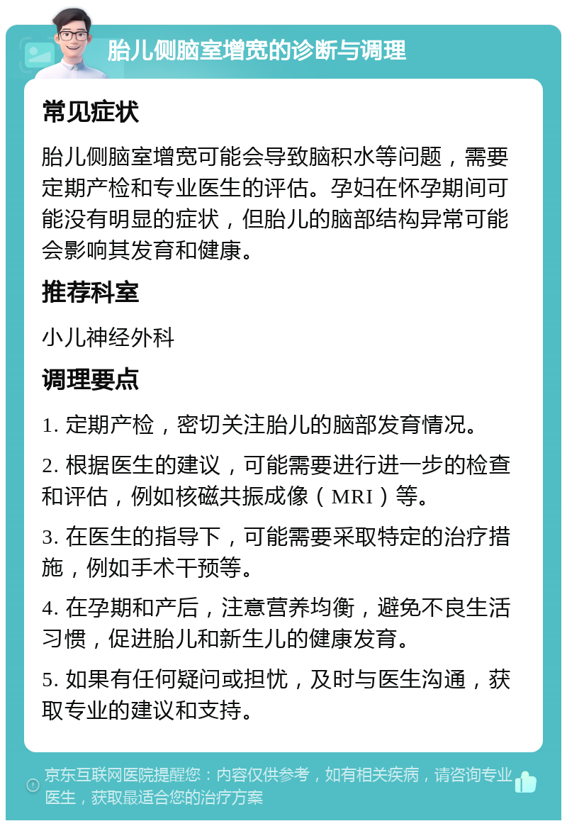 胎儿侧脑室增宽的诊断与调理 常见症状 胎儿侧脑室增宽可能会导致脑积水等问题，需要定期产检和专业医生的评估。孕妇在怀孕期间可能没有明显的症状，但胎儿的脑部结构异常可能会影响其发育和健康。 推荐科室 小儿神经外科 调理要点 1. 定期产检，密切关注胎儿的脑部发育情况。 2. 根据医生的建议，可能需要进行进一步的检查和评估，例如核磁共振成像（MRI）等。 3. 在医生的指导下，可能需要采取特定的治疗措施，例如手术干预等。 4. 在孕期和产后，注意营养均衡，避免不良生活习惯，促进胎儿和新生儿的健康发育。 5. 如果有任何疑问或担忧，及时与医生沟通，获取专业的建议和支持。