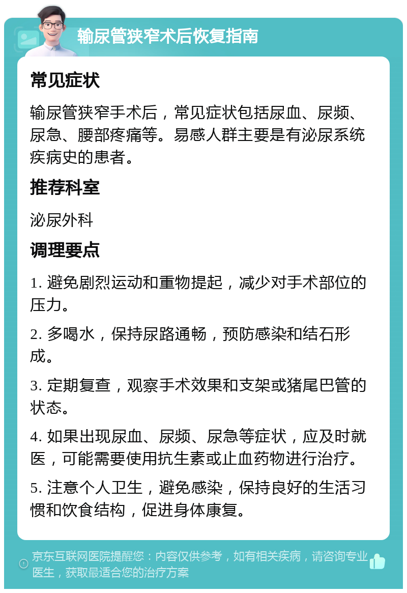 输尿管狭窄术后恢复指南 常见症状 输尿管狭窄手术后，常见症状包括尿血、尿频、尿急、腰部疼痛等。易感人群主要是有泌尿系统疾病史的患者。 推荐科室 泌尿外科 调理要点 1. 避免剧烈运动和重物提起，减少对手术部位的压力。 2. 多喝水，保持尿路通畅，预防感染和结石形成。 3. 定期复查，观察手术效果和支架或猪尾巴管的状态。 4. 如果出现尿血、尿频、尿急等症状，应及时就医，可能需要使用抗生素或止血药物进行治疗。 5. 注意个人卫生，避免感染，保持良好的生活习惯和饮食结构，促进身体康复。