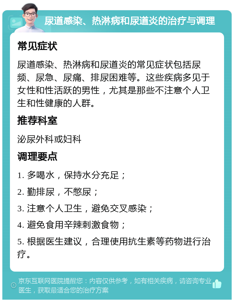 尿道感染、热淋病和尿道炎的治疗与调理 常见症状 尿道感染、热淋病和尿道炎的常见症状包括尿频、尿急、尿痛、排尿困难等。这些疾病多见于女性和性活跃的男性，尤其是那些不注意个人卫生和性健康的人群。 推荐科室 泌尿外科或妇科 调理要点 1. 多喝水，保持水分充足； 2. 勤排尿，不憋尿； 3. 注意个人卫生，避免交叉感染； 4. 避免食用辛辣刺激食物； 5. 根据医生建议，合理使用抗生素等药物进行治疗。