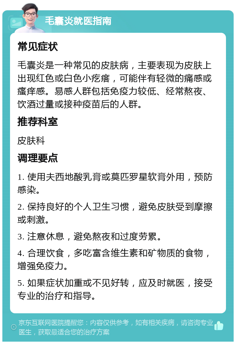 毛囊炎就医指南 常见症状 毛囊炎是一种常见的皮肤病，主要表现为皮肤上出现红色或白色小疙瘩，可能伴有轻微的痛感或瘙痒感。易感人群包括免疫力较低、经常熬夜、饮酒过量或接种疫苗后的人群。 推荐科室 皮肤科 调理要点 1. 使用夫西地酸乳膏或莫匹罗星软膏外用，预防感染。 2. 保持良好的个人卫生习惯，避免皮肤受到摩擦或刺激。 3. 注意休息，避免熬夜和过度劳累。 4. 合理饮食，多吃富含维生素和矿物质的食物，增强免疫力。 5. 如果症状加重或不见好转，应及时就医，接受专业的治疗和指导。