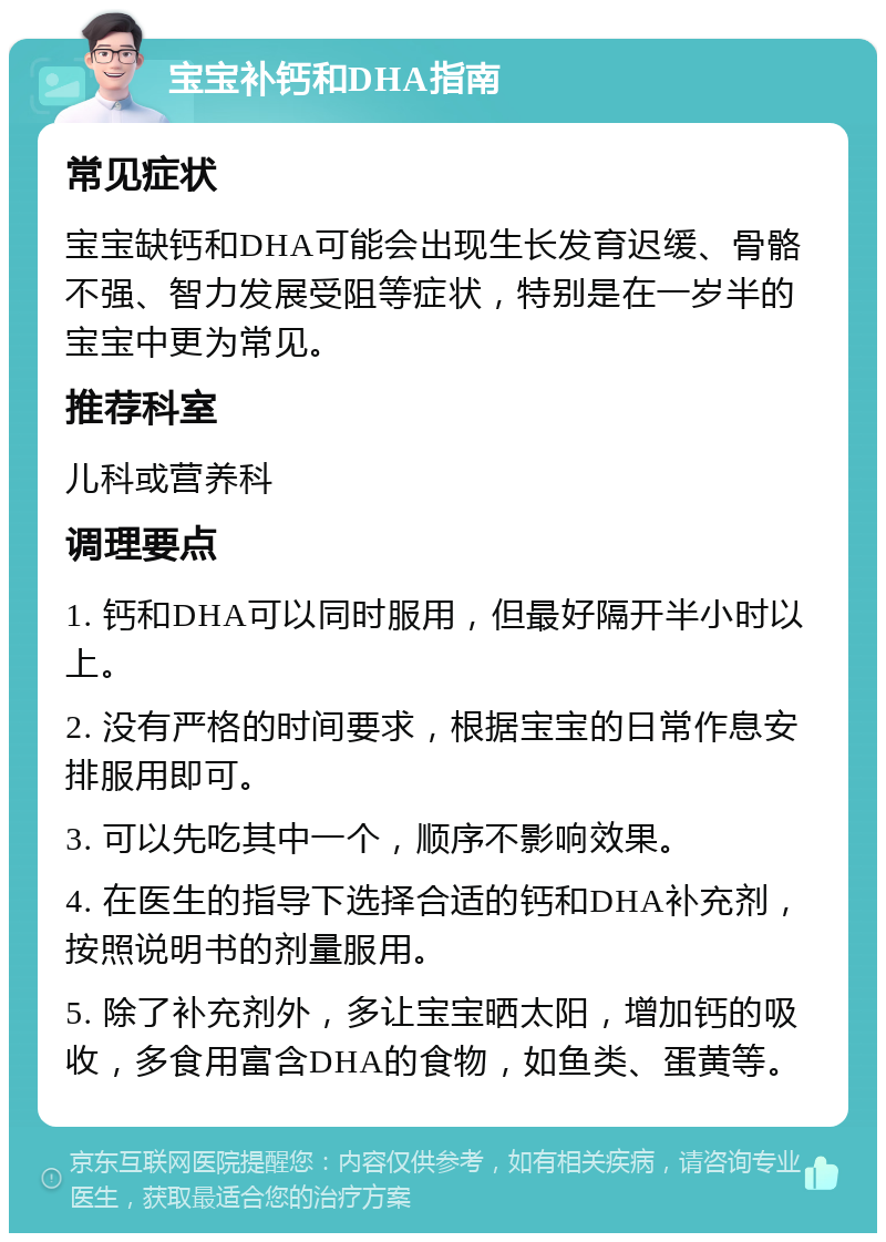 宝宝补钙和DHA指南 常见症状 宝宝缺钙和DHA可能会出现生长发育迟缓、骨骼不强、智力发展受阻等症状，特别是在一岁半的宝宝中更为常见。 推荐科室 儿科或营养科 调理要点 1. 钙和DHA可以同时服用，但最好隔开半小时以上。 2. 没有严格的时间要求，根据宝宝的日常作息安排服用即可。 3. 可以先吃其中一个，顺序不影响效果。 4. 在医生的指导下选择合适的钙和DHA补充剂，按照说明书的剂量服用。 5. 除了补充剂外，多让宝宝晒太阳，增加钙的吸收，多食用富含DHA的食物，如鱼类、蛋黄等。