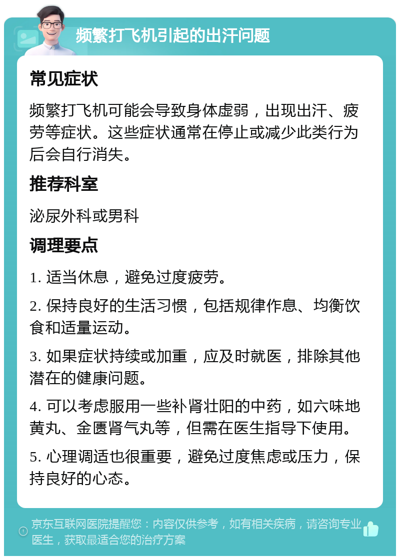 频繁打飞机引起的出汗问题 常见症状 频繁打飞机可能会导致身体虚弱，出现出汗、疲劳等症状。这些症状通常在停止或减少此类行为后会自行消失。 推荐科室 泌尿外科或男科 调理要点 1. 适当休息，避免过度疲劳。 2. 保持良好的生活习惯，包括规律作息、均衡饮食和适量运动。 3. 如果症状持续或加重，应及时就医，排除其他潜在的健康问题。 4. 可以考虑服用一些补肾壮阳的中药，如六味地黄丸、金匮肾气丸等，但需在医生指导下使用。 5. 心理调适也很重要，避免过度焦虑或压力，保持良好的心态。