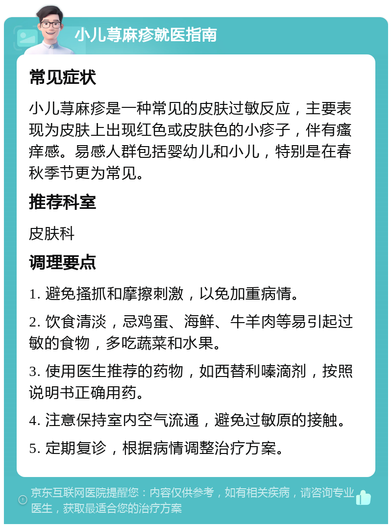 小儿荨麻疹就医指南 常见症状 小儿荨麻疹是一种常见的皮肤过敏反应，主要表现为皮肤上出现红色或皮肤色的小疹子，伴有瘙痒感。易感人群包括婴幼儿和小儿，特别是在春秋季节更为常见。 推荐科室 皮肤科 调理要点 1. 避免搔抓和摩擦刺激，以免加重病情。 2. 饮食清淡，忌鸡蛋、海鲜、牛羊肉等易引起过敏的食物，多吃蔬菜和水果。 3. 使用医生推荐的药物，如西替利嗪滴剂，按照说明书正确用药。 4. 注意保持室内空气流通，避免过敏原的接触。 5. 定期复诊，根据病情调整治疗方案。