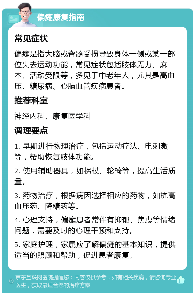 偏瘫康复指南 常见症状 偏瘫是指大脑或脊髓受损导致身体一侧或某一部位失去运动功能，常见症状包括肢体无力、麻木、活动受限等，多见于中老年人，尤其是高血压、糖尿病、心脑血管疾病患者。 推荐科室 神经内科、康复医学科 调理要点 1. 早期进行物理治疗，包括运动疗法、电刺激等，帮助恢复肢体功能。 2. 使用辅助器具，如拐杖、轮椅等，提高生活质量。 3. 药物治疗，根据病因选择相应的药物，如抗高血压药、降糖药等。 4. 心理支持，偏瘫患者常伴有抑郁、焦虑等情绪问题，需要及时的心理干预和支持。 5. 家庭护理，家属应了解偏瘫的基本知识，提供适当的照顾和帮助，促进患者康复。