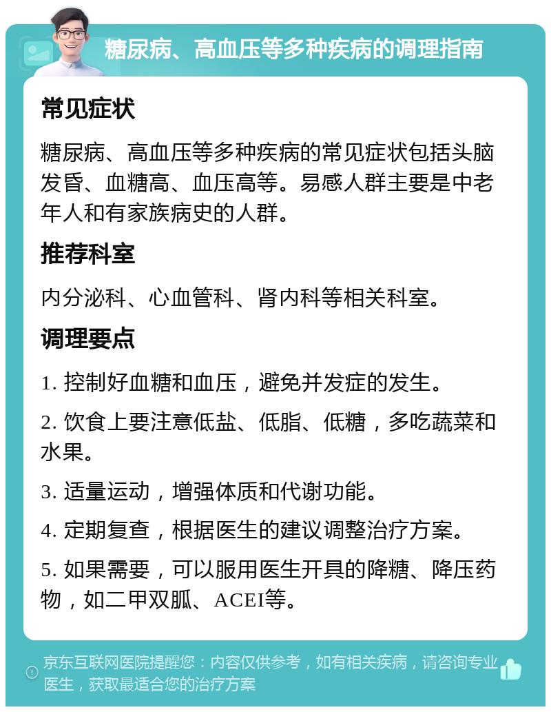 糖尿病、高血压等多种疾病的调理指南 常见症状 糖尿病、高血压等多种疾病的常见症状包括头脑发昏、血糖高、血压高等。易感人群主要是中老年人和有家族病史的人群。 推荐科室 内分泌科、心血管科、肾内科等相关科室。 调理要点 1. 控制好血糖和血压，避免并发症的发生。 2. 饮食上要注意低盐、低脂、低糖，多吃蔬菜和水果。 3. 适量运动，增强体质和代谢功能。 4. 定期复查，根据医生的建议调整治疗方案。 5. 如果需要，可以服用医生开具的降糖、降压药物，如二甲双胍、ACEI等。