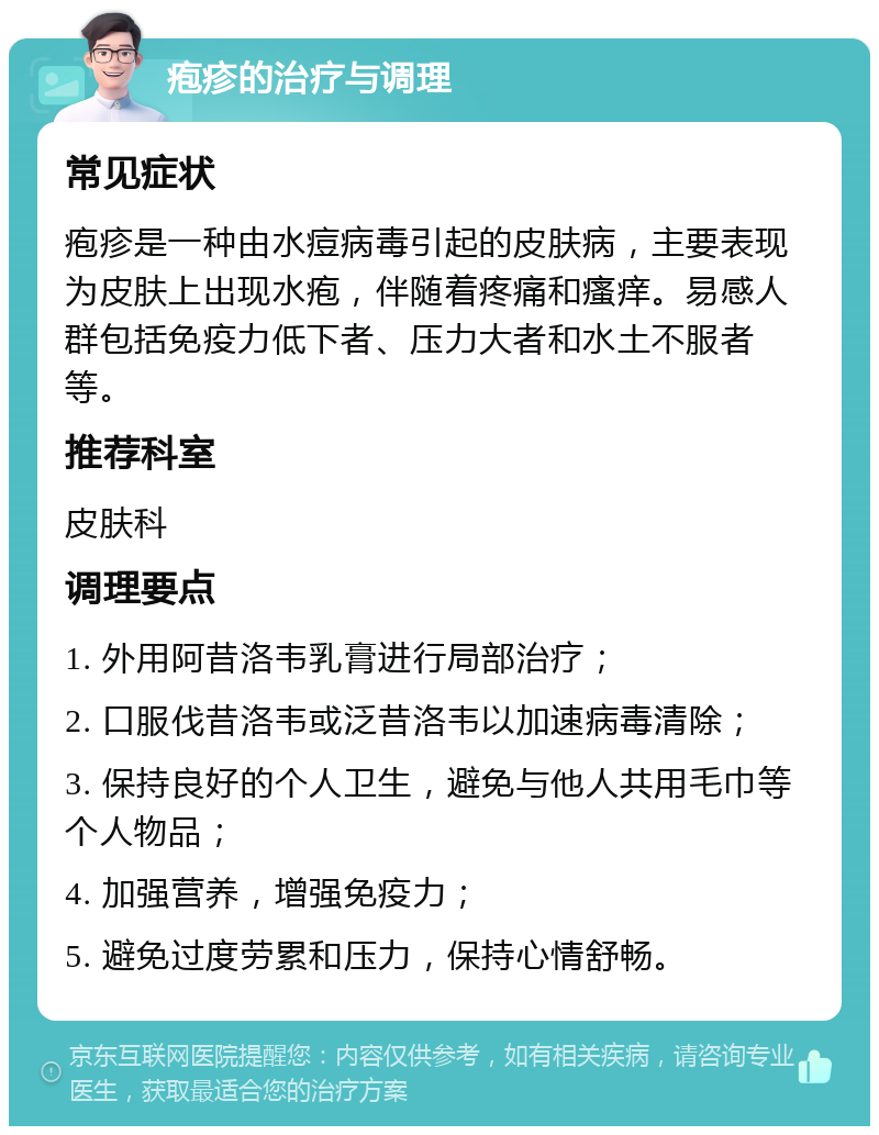 疱疹的治疗与调理 常见症状 疱疹是一种由水痘病毒引起的皮肤病，主要表现为皮肤上出现水疱，伴随着疼痛和瘙痒。易感人群包括免疫力低下者、压力大者和水土不服者等。 推荐科室 皮肤科 调理要点 1. 外用阿昔洛韦乳膏进行局部治疗； 2. 口服伐昔洛韦或泛昔洛韦以加速病毒清除； 3. 保持良好的个人卫生，避免与他人共用毛巾等个人物品； 4. 加强营养，增强免疫力； 5. 避免过度劳累和压力，保持心情舒畅。