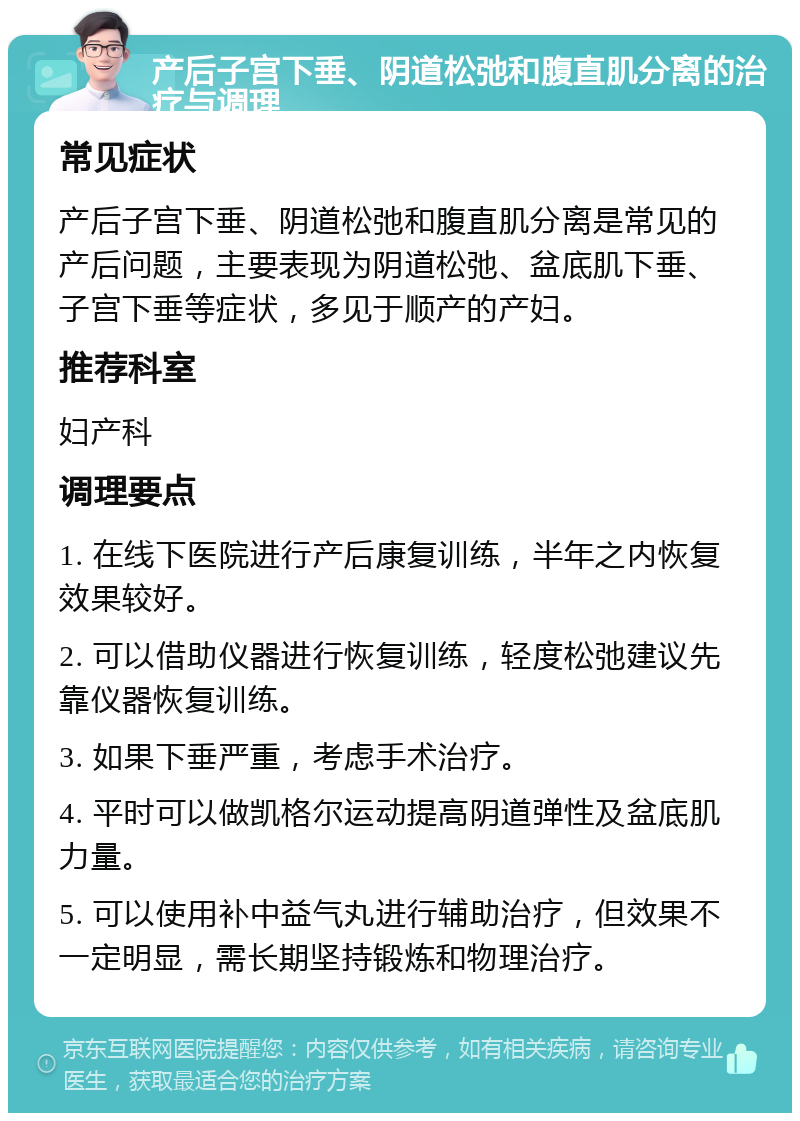 产后子宫下垂、阴道松弛和腹直肌分离的治疗与调理 常见症状 产后子宫下垂、阴道松弛和腹直肌分离是常见的产后问题，主要表现为阴道松弛、盆底肌下垂、子宫下垂等症状，多见于顺产的产妇。 推荐科室 妇产科 调理要点 1. 在线下医院进行产后康复训练，半年之内恢复效果较好。 2. 可以借助仪器进行恢复训练，轻度松弛建议先靠仪器恢复训练。 3. 如果下垂严重，考虑手术治疗。 4. 平时可以做凯格尔运动提高阴道弹性及盆底肌力量。 5. 可以使用补中益气丸进行辅助治疗，但效果不一定明显，需长期坚持锻炼和物理治疗。