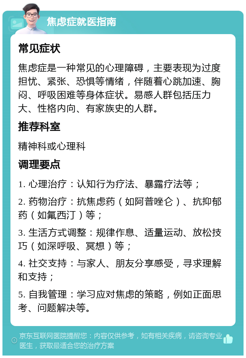 焦虑症就医指南 常见症状 焦虑症是一种常见的心理障碍，主要表现为过度担忧、紧张、恐惧等情绪，伴随着心跳加速、胸闷、呼吸困难等身体症状。易感人群包括压力大、性格内向、有家族史的人群。 推荐科室 精神科或心理科 调理要点 1. 心理治疗：认知行为疗法、暴露疗法等； 2. 药物治疗：抗焦虑药（如阿普唑仑）、抗抑郁药（如氟西汀）等； 3. 生活方式调整：规律作息、适量运动、放松技巧（如深呼吸、冥想）等； 4. 社交支持：与家人、朋友分享感受，寻求理解和支持； 5. 自我管理：学习应对焦虑的策略，例如正面思考、问题解决等。