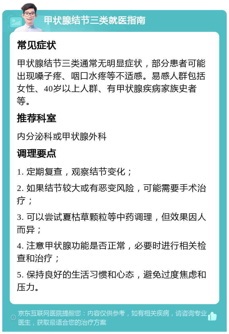 甲状腺结节三类就医指南 常见症状 甲状腺结节三类通常无明显症状，部分患者可能出现嗓子疼、咽口水疼等不适感。易感人群包括女性、40岁以上人群、有甲状腺疾病家族史者等。 推荐科室 内分泌科或甲状腺外科 调理要点 1. 定期复查，观察结节变化； 2. 如果结节较大或有恶变风险，可能需要手术治疗； 3. 可以尝试夏枯草颗粒等中药调理，但效果因人而异； 4. 注意甲状腺功能是否正常，必要时进行相关检查和治疗； 5. 保持良好的生活习惯和心态，避免过度焦虑和压力。