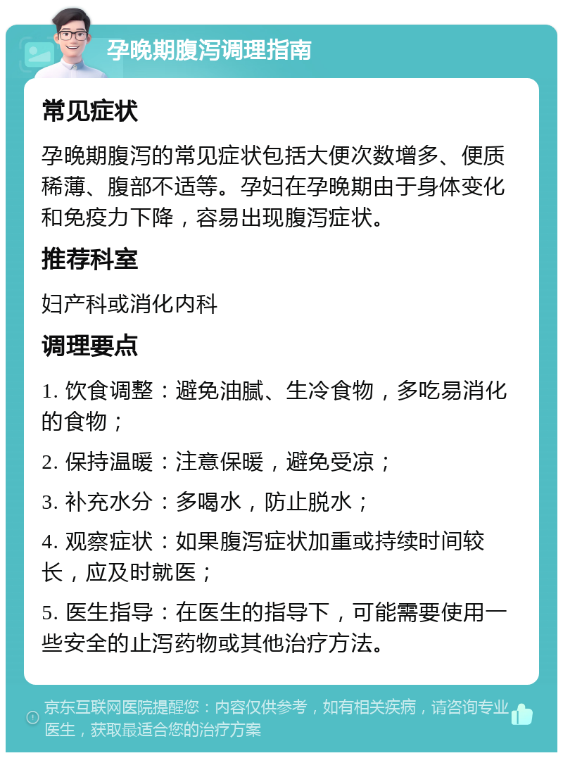 孕晚期腹泻调理指南 常见症状 孕晚期腹泻的常见症状包括大便次数增多、便质稀薄、腹部不适等。孕妇在孕晚期由于身体变化和免疫力下降，容易出现腹泻症状。 推荐科室 妇产科或消化内科 调理要点 1. 饮食调整：避免油腻、生冷食物，多吃易消化的食物； 2. 保持温暖：注意保暖，避免受凉； 3. 补充水分：多喝水，防止脱水； 4. 观察症状：如果腹泻症状加重或持续时间较长，应及时就医； 5. 医生指导：在医生的指导下，可能需要使用一些安全的止泻药物或其他治疗方法。