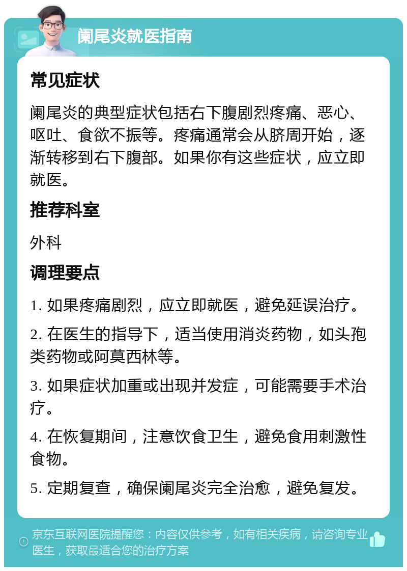 阑尾炎就医指南 常见症状 阑尾炎的典型症状包括右下腹剧烈疼痛、恶心、呕吐、食欲不振等。疼痛通常会从脐周开始，逐渐转移到右下腹部。如果你有这些症状，应立即就医。 推荐科室 外科 调理要点 1. 如果疼痛剧烈，应立即就医，避免延误治疗。 2. 在医生的指导下，适当使用消炎药物，如头孢类药物或阿莫西林等。 3. 如果症状加重或出现并发症，可能需要手术治疗。 4. 在恢复期间，注意饮食卫生，避免食用刺激性食物。 5. 定期复查，确保阑尾炎完全治愈，避免复发。