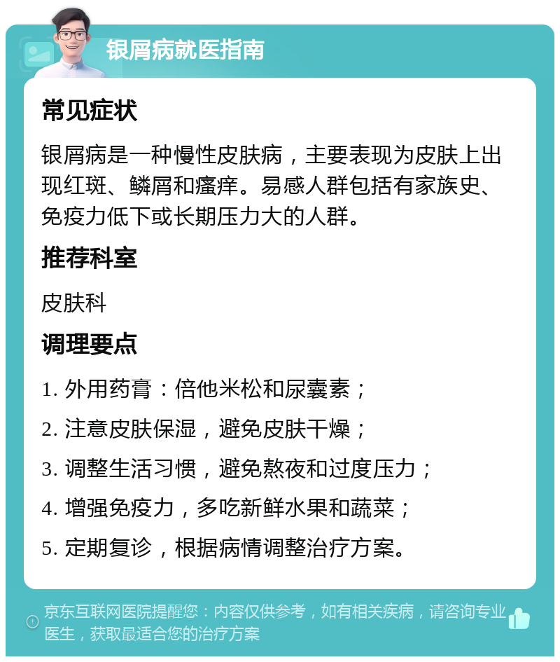 银屑病就医指南 常见症状 银屑病是一种慢性皮肤病，主要表现为皮肤上出现红斑、鳞屑和瘙痒。易感人群包括有家族史、免疫力低下或长期压力大的人群。 推荐科室 皮肤科 调理要点 1. 外用药膏：倍他米松和尿囊素； 2. 注意皮肤保湿，避免皮肤干燥； 3. 调整生活习惯，避免熬夜和过度压力； 4. 增强免疫力，多吃新鲜水果和蔬菜； 5. 定期复诊，根据病情调整治疗方案。