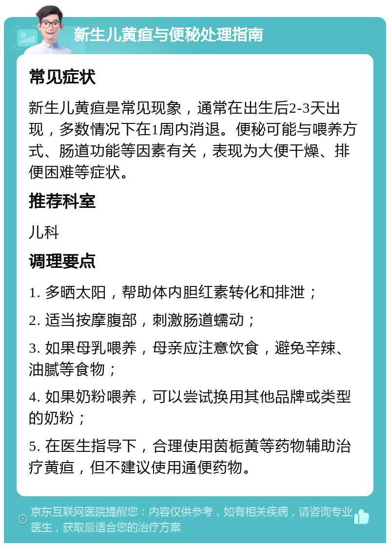 新生儿黄疸与便秘处理指南 常见症状 新生儿黄疸是常见现象，通常在出生后2-3天出现，多数情况下在1周内消退。便秘可能与喂养方式、肠道功能等因素有关，表现为大便干燥、排便困难等症状。 推荐科室 儿科 调理要点 1. 多晒太阳，帮助体内胆红素转化和排泄； 2. 适当按摩腹部，刺激肠道蠕动； 3. 如果母乳喂养，母亲应注意饮食，避免辛辣、油腻等食物； 4. 如果奶粉喂养，可以尝试换用其他品牌或类型的奶粉； 5. 在医生指导下，合理使用茵栀黄等药物辅助治疗黄疸，但不建议使用通便药物。