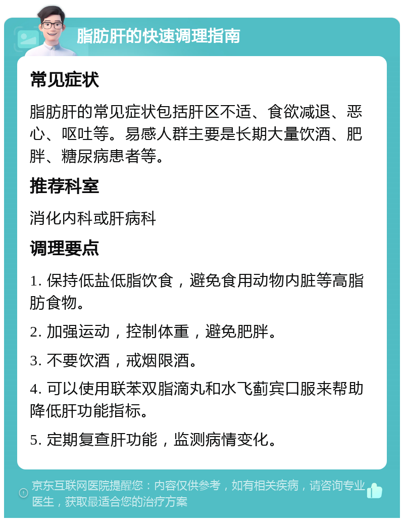 脂肪肝的快速调理指南 常见症状 脂肪肝的常见症状包括肝区不适、食欲减退、恶心、呕吐等。易感人群主要是长期大量饮酒、肥胖、糖尿病患者等。 推荐科室 消化内科或肝病科 调理要点 1. 保持低盐低脂饮食，避免食用动物内脏等高脂肪食物。 2. 加强运动，控制体重，避免肥胖。 3. 不要饮酒，戒烟限酒。 4. 可以使用联苯双脂滴丸和水飞蓟宾口服来帮助降低肝功能指标。 5. 定期复查肝功能，监测病情变化。