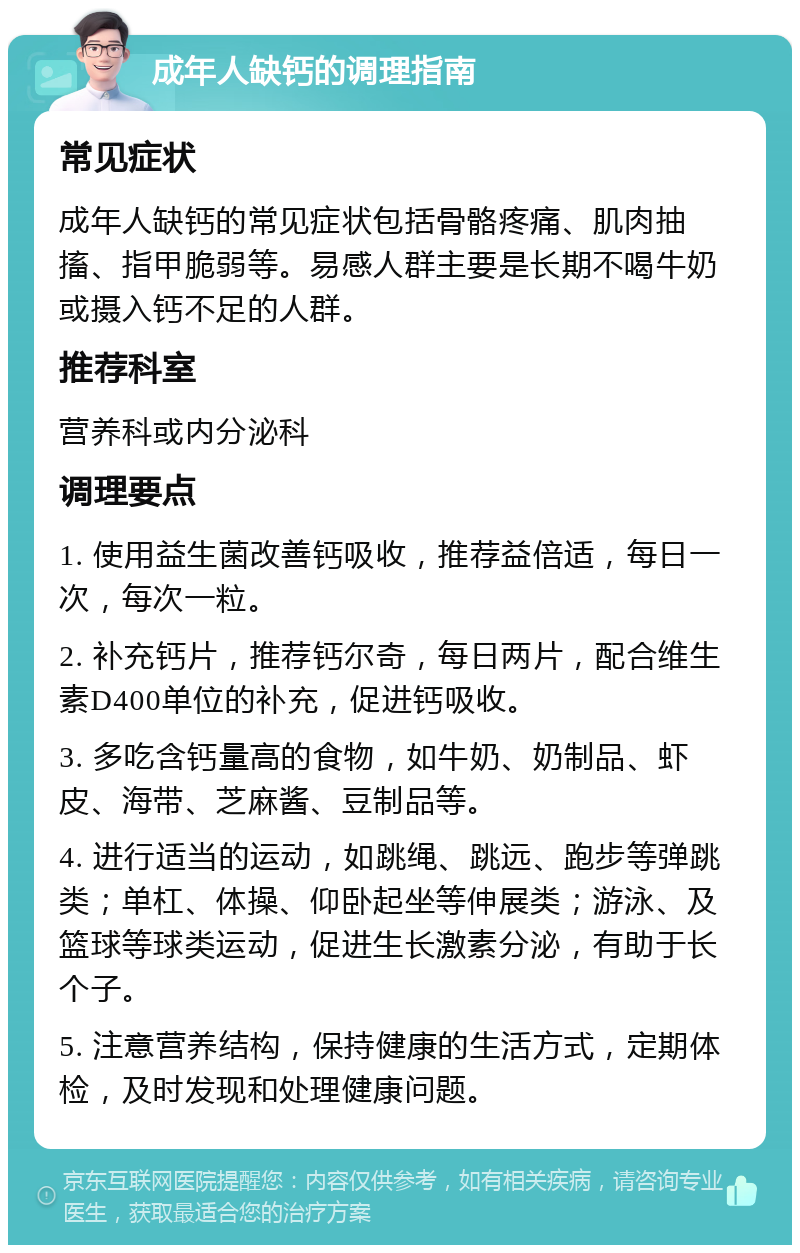 成年人缺钙的调理指南 常见症状 成年人缺钙的常见症状包括骨骼疼痛、肌肉抽搐、指甲脆弱等。易感人群主要是长期不喝牛奶或摄入钙不足的人群。 推荐科室 营养科或内分泌科 调理要点 1. 使用益生菌改善钙吸收，推荐益倍适，每日一次，每次一粒。 2. 补充钙片，推荐钙尔奇，每日两片，配合维生素D400单位的补充，促进钙吸收。 3. 多吃含钙量高的食物，如牛奶、奶制品、虾皮、海带、芝麻酱、豆制品等。 4. 进行适当的运动，如跳绳、跳远、跑步等弹跳类；单杠、体操、仰卧起坐等伸展类；游泳、及篮球等球类运动，促进生长激素分泌，有助于长个子。 5. 注意营养结构，保持健康的生活方式，定期体检，及时发现和处理健康问题。