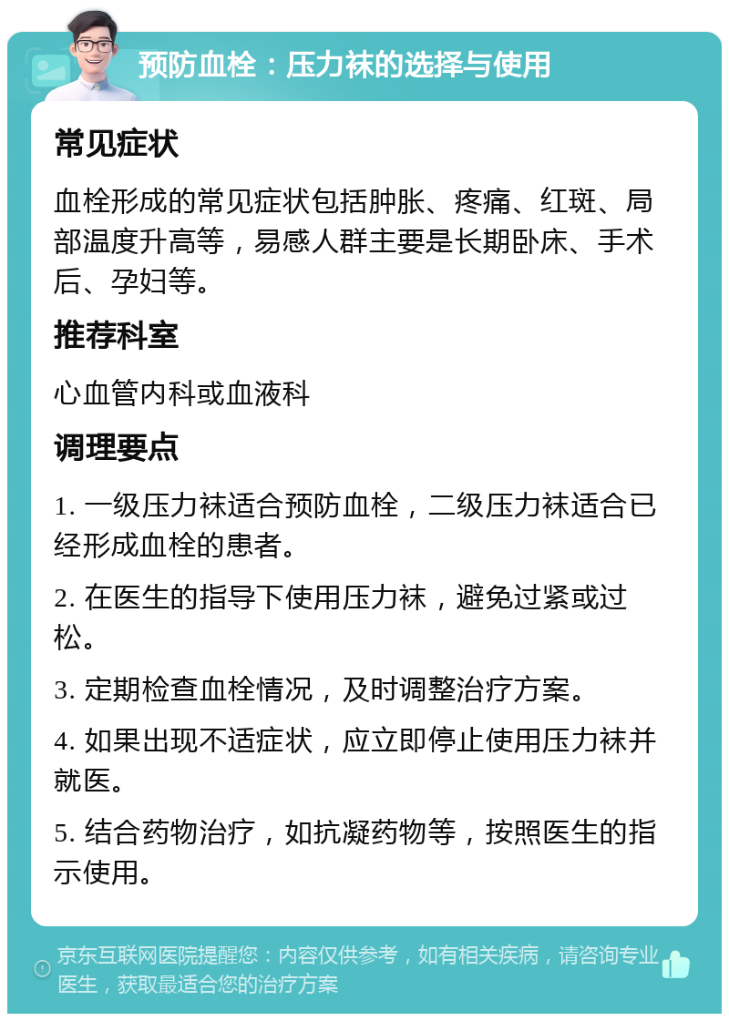 预防血栓：压力袜的选择与使用 常见症状 血栓形成的常见症状包括肿胀、疼痛、红斑、局部温度升高等，易感人群主要是长期卧床、手术后、孕妇等。 推荐科室 心血管内科或血液科 调理要点 1. 一级压力袜适合预防血栓，二级压力袜适合已经形成血栓的患者。 2. 在医生的指导下使用压力袜，避免过紧或过松。 3. 定期检查血栓情况，及时调整治疗方案。 4. 如果出现不适症状，应立即停止使用压力袜并就医。 5. 结合药物治疗，如抗凝药物等，按照医生的指示使用。