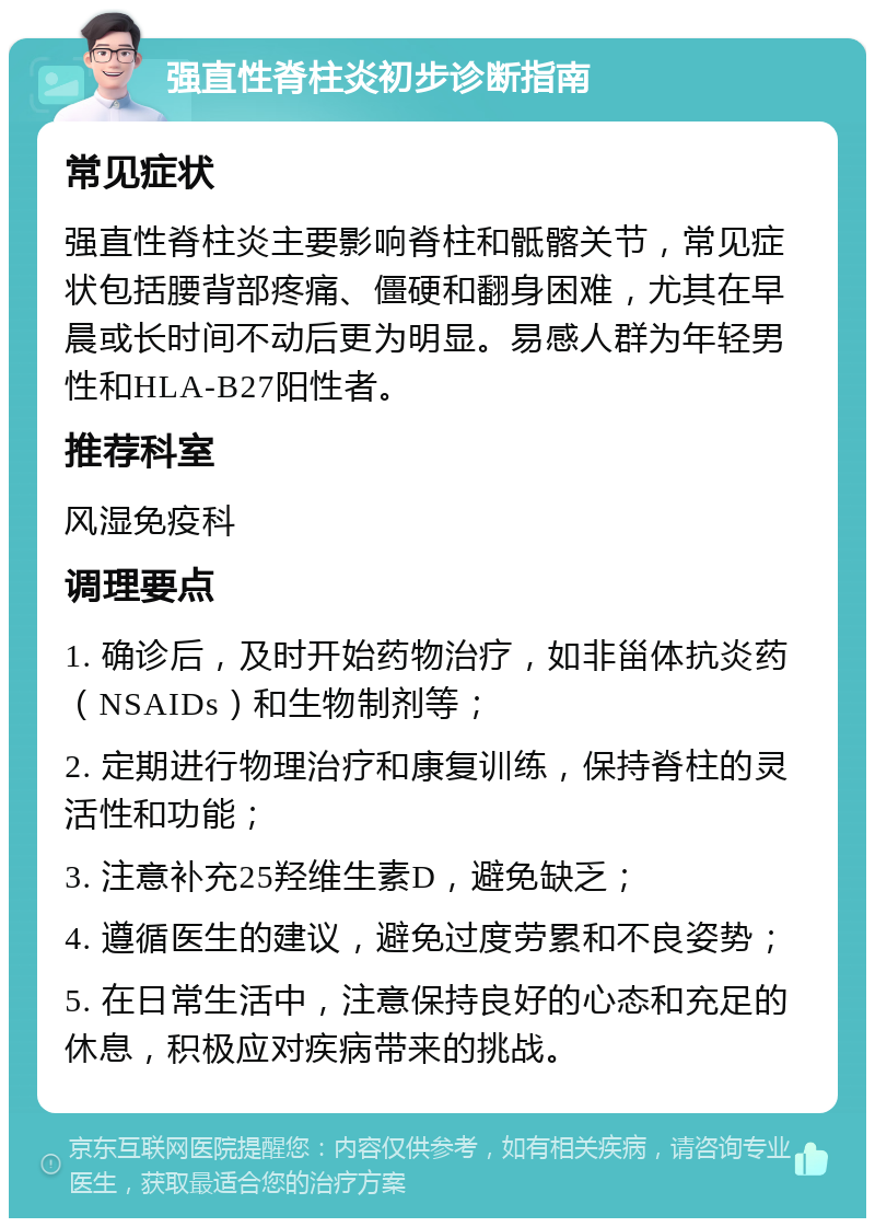 强直性脊柱炎初步诊断指南 常见症状 强直性脊柱炎主要影响脊柱和骶髂关节，常见症状包括腰背部疼痛、僵硬和翻身困难，尤其在早晨或长时间不动后更为明显。易感人群为年轻男性和HLA-B27阳性者。 推荐科室 风湿免疫科 调理要点 1. 确诊后，及时开始药物治疗，如非甾体抗炎药（NSAIDs）和生物制剂等； 2. 定期进行物理治疗和康复训练，保持脊柱的灵活性和功能； 3. 注意补充25羟维生素D，避免缺乏； 4. 遵循医生的建议，避免过度劳累和不良姿势； 5. 在日常生活中，注意保持良好的心态和充足的休息，积极应对疾病带来的挑战。