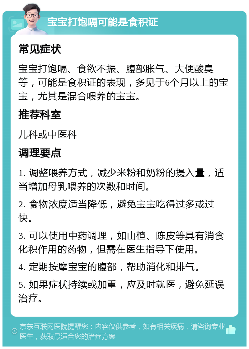 宝宝打饱嗝可能是食积证 常见症状 宝宝打饱嗝、食欲不振、腹部胀气、大便酸臭等，可能是食积证的表现，多见于6个月以上的宝宝，尤其是混合喂养的宝宝。 推荐科室 儿科或中医科 调理要点 1. 调整喂养方式，减少米粉和奶粉的摄入量，适当增加母乳喂养的次数和时间。 2. 食物浓度适当降低，避免宝宝吃得过多或过快。 3. 可以使用中药调理，如山楂、陈皮等具有消食化积作用的药物，但需在医生指导下使用。 4. 定期按摩宝宝的腹部，帮助消化和排气。 5. 如果症状持续或加重，应及时就医，避免延误治疗。