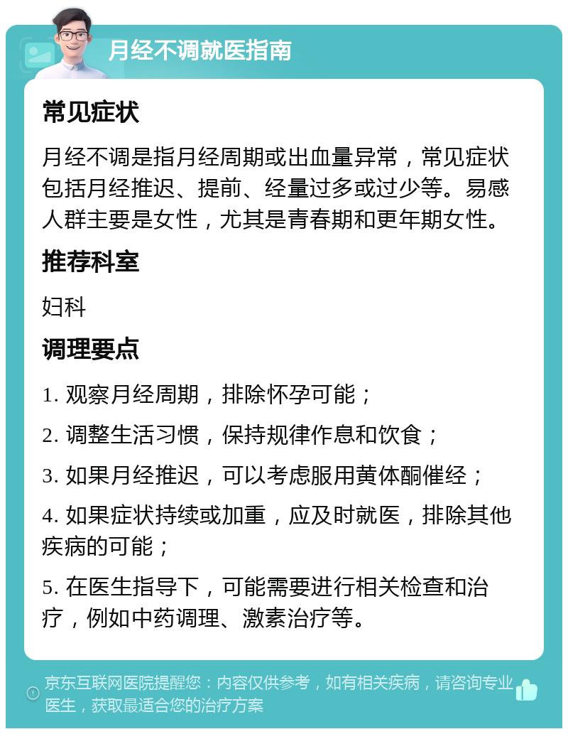 月经不调就医指南 常见症状 月经不调是指月经周期或出血量异常，常见症状包括月经推迟、提前、经量过多或过少等。易感人群主要是女性，尤其是青春期和更年期女性。 推荐科室 妇科 调理要点 1. 观察月经周期，排除怀孕可能； 2. 调整生活习惯，保持规律作息和饮食； 3. 如果月经推迟，可以考虑服用黄体酮催经； 4. 如果症状持续或加重，应及时就医，排除其他疾病的可能； 5. 在医生指导下，可能需要进行相关检查和治疗，例如中药调理、激素治疗等。