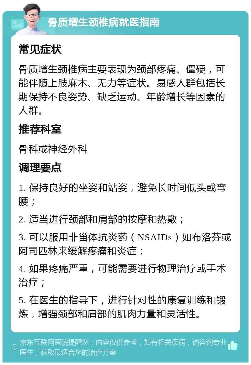 骨质增生颈椎病就医指南 常见症状 骨质增生颈椎病主要表现为颈部疼痛、僵硬，可能伴随上肢麻木、无力等症状。易感人群包括长期保持不良姿势、缺乏运动、年龄增长等因素的人群。 推荐科室 骨科或神经外科 调理要点 1. 保持良好的坐姿和站姿，避免长时间低头或弯腰； 2. 适当进行颈部和肩部的按摩和热敷； 3. 可以服用非甾体抗炎药（NSAIDs）如布洛芬或阿司匹林来缓解疼痛和炎症； 4. 如果疼痛严重，可能需要进行物理治疗或手术治疗； 5. 在医生的指导下，进行针对性的康复训练和锻炼，增强颈部和肩部的肌肉力量和灵活性。