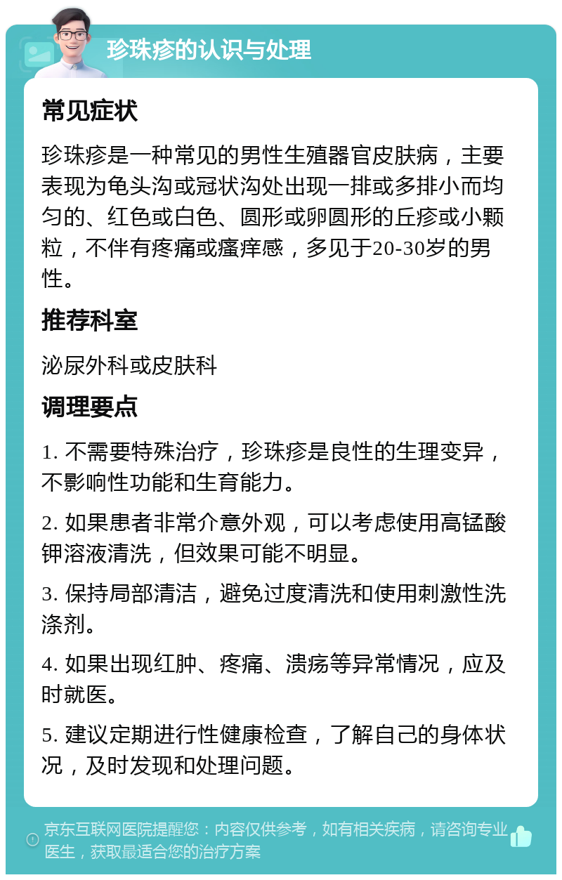 珍珠疹的认识与处理 常见症状 珍珠疹是一种常见的男性生殖器官皮肤病，主要表现为龟头沟或冠状沟处出现一排或多排小而均匀的、红色或白色、圆形或卵圆形的丘疹或小颗粒，不伴有疼痛或瘙痒感，多见于20-30岁的男性。 推荐科室 泌尿外科或皮肤科 调理要点 1. 不需要特殊治疗，珍珠疹是良性的生理变异，不影响性功能和生育能力。 2. 如果患者非常介意外观，可以考虑使用高锰酸钾溶液清洗，但效果可能不明显。 3. 保持局部清洁，避免过度清洗和使用刺激性洗涤剂。 4. 如果出现红肿、疼痛、溃疡等异常情况，应及时就医。 5. 建议定期进行性健康检查，了解自己的身体状况，及时发现和处理问题。