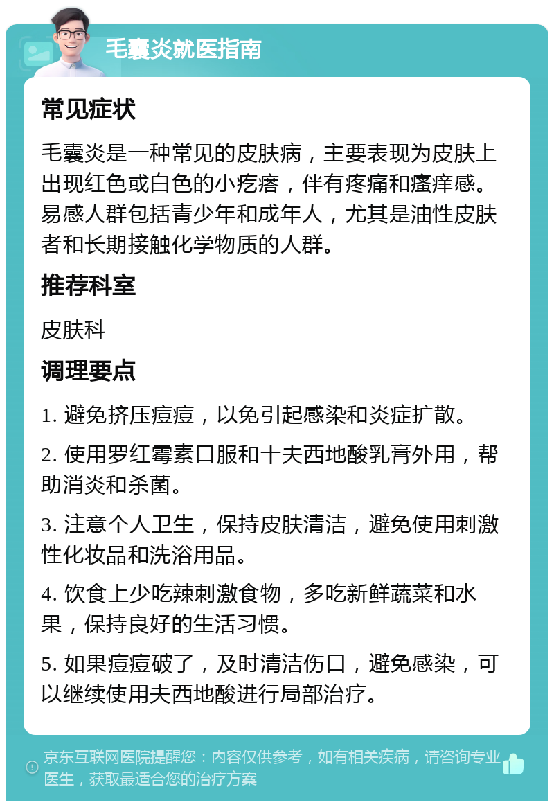 毛囊炎就医指南 常见症状 毛囊炎是一种常见的皮肤病，主要表现为皮肤上出现红色或白色的小疙瘩，伴有疼痛和瘙痒感。易感人群包括青少年和成年人，尤其是油性皮肤者和长期接触化学物质的人群。 推荐科室 皮肤科 调理要点 1. 避免挤压痘痘，以免引起感染和炎症扩散。 2. 使用罗红霉素口服和十夫西地酸乳膏外用，帮助消炎和杀菌。 3. 注意个人卫生，保持皮肤清洁，避免使用刺激性化妆品和洗浴用品。 4. 饮食上少吃辣刺激食物，多吃新鲜蔬菜和水果，保持良好的生活习惯。 5. 如果痘痘破了，及时清洁伤口，避免感染，可以继续使用夫西地酸进行局部治疗。