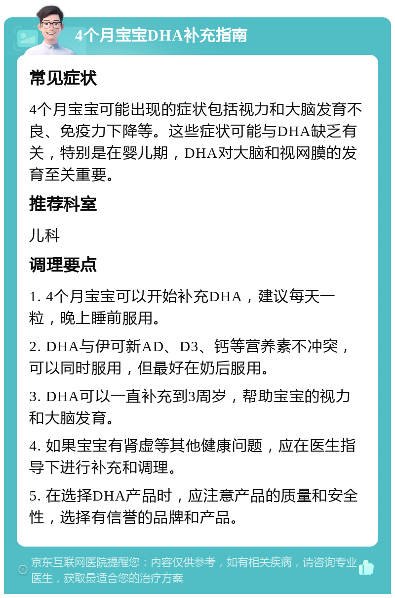 4个月宝宝DHA补充指南 常见症状 4个月宝宝可能出现的症状包括视力和大脑发育不良、免疫力下降等。这些症状可能与DHA缺乏有关，特别是在婴儿期，DHA对大脑和视网膜的发育至关重要。 推荐科室 儿科 调理要点 1. 4个月宝宝可以开始补充DHA，建议每天一粒，晚上睡前服用。 2. DHA与伊可新AD、D3、钙等营养素不冲突，可以同时服用，但最好在奶后服用。 3. DHA可以一直补充到3周岁，帮助宝宝的视力和大脑发育。 4. 如果宝宝有肾虚等其他健康问题，应在医生指导下进行补充和调理。 5. 在选择DHA产品时，应注意产品的质量和安全性，选择有信誉的品牌和产品。