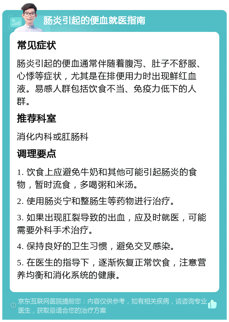 肠炎引起的便血就医指南 常见症状 肠炎引起的便血通常伴随着腹泻、肚子不舒服、心悸等症状，尤其是在排便用力时出现鲜红血液。易感人群包括饮食不当、免疫力低下的人群。 推荐科室 消化内科或肛肠科 调理要点 1. 饮食上应避免牛奶和其他可能引起肠炎的食物，暂时流食，多喝粥和米汤。 2. 使用肠炎宁和整肠生等药物进行治疗。 3. 如果出现肛裂导致的出血，应及时就医，可能需要外科手术治疗。 4. 保持良好的卫生习惯，避免交叉感染。 5. 在医生的指导下，逐渐恢复正常饮食，注意营养均衡和消化系统的健康。