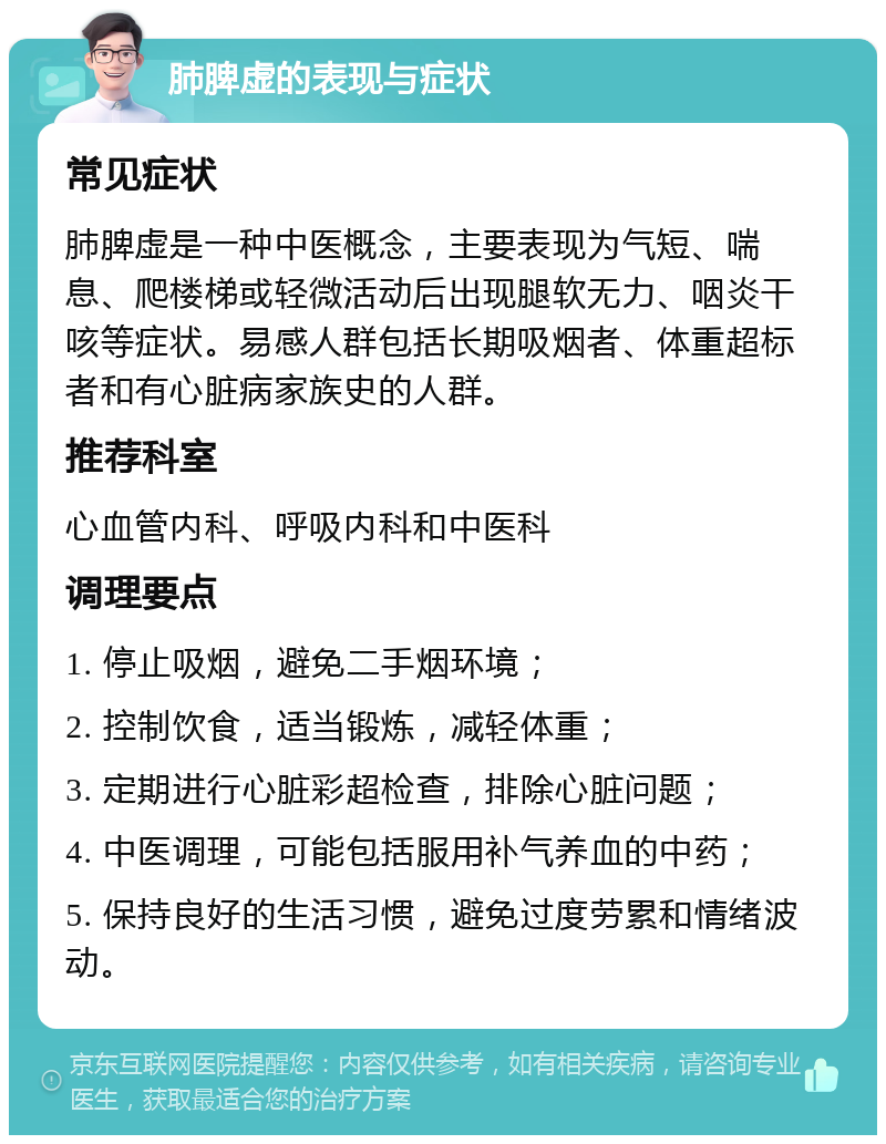 肺脾虚的表现与症状 常见症状 肺脾虚是一种中医概念，主要表现为气短、喘息、爬楼梯或轻微活动后出现腿软无力、咽炎干咳等症状。易感人群包括长期吸烟者、体重超标者和有心脏病家族史的人群。 推荐科室 心血管内科、呼吸内科和中医科 调理要点 1. 停止吸烟，避免二手烟环境； 2. 控制饮食，适当锻炼，减轻体重； 3. 定期进行心脏彩超检查，排除心脏问题； 4. 中医调理，可能包括服用补气养血的中药； 5. 保持良好的生活习惯，避免过度劳累和情绪波动。