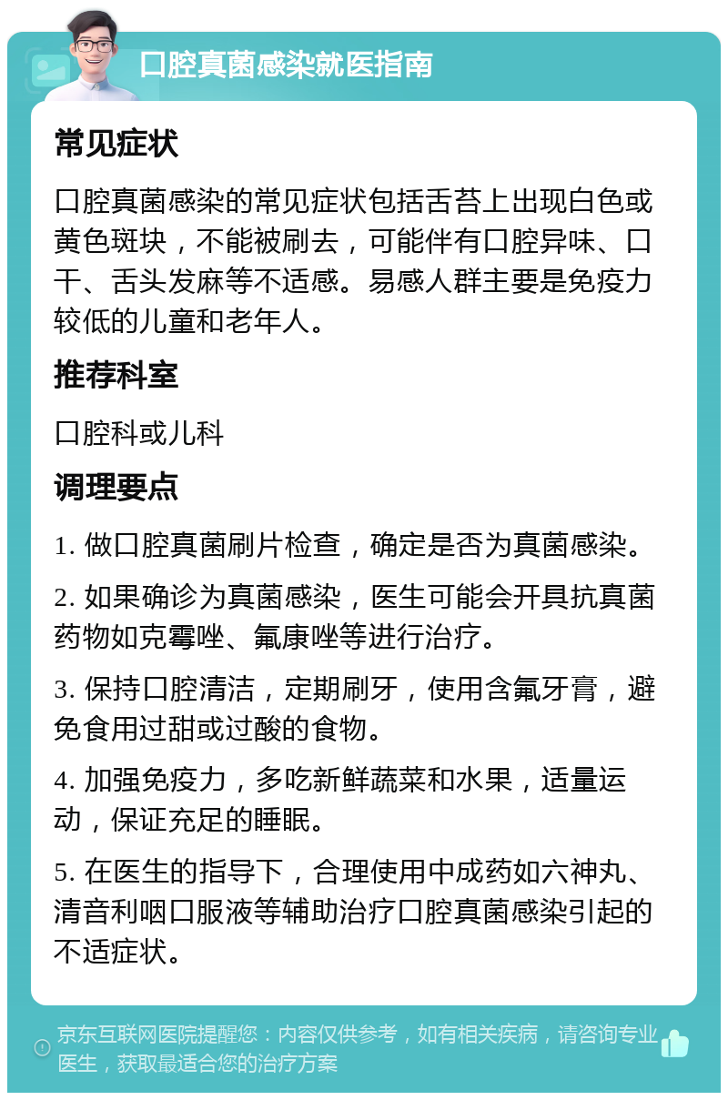 口腔真菌感染就医指南 常见症状 口腔真菌感染的常见症状包括舌苔上出现白色或黄色斑块，不能被刷去，可能伴有口腔异味、口干、舌头发麻等不适感。易感人群主要是免疫力较低的儿童和老年人。 推荐科室 口腔科或儿科 调理要点 1. 做口腔真菌刷片检查，确定是否为真菌感染。 2. 如果确诊为真菌感染，医生可能会开具抗真菌药物如克霉唑、氟康唑等进行治疗。 3. 保持口腔清洁，定期刷牙，使用含氟牙膏，避免食用过甜或过酸的食物。 4. 加强免疫力，多吃新鲜蔬菜和水果，适量运动，保证充足的睡眠。 5. 在医生的指导下，合理使用中成药如六神丸、清音利咽口服液等辅助治疗口腔真菌感染引起的不适症状。