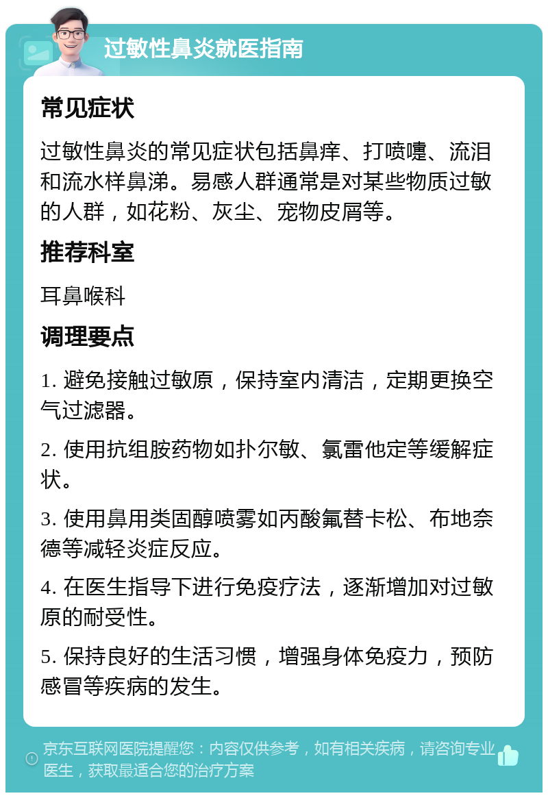 过敏性鼻炎就医指南 常见症状 过敏性鼻炎的常见症状包括鼻痒、打喷嚏、流泪和流水样鼻涕。易感人群通常是对某些物质过敏的人群，如花粉、灰尘、宠物皮屑等。 推荐科室 耳鼻喉科 调理要点 1. 避免接触过敏原，保持室内清洁，定期更换空气过滤器。 2. 使用抗组胺药物如扑尔敏、氯雷他定等缓解症状。 3. 使用鼻用类固醇喷雾如丙酸氟替卡松、布地奈德等减轻炎症反应。 4. 在医生指导下进行免疫疗法，逐渐增加对过敏原的耐受性。 5. 保持良好的生活习惯，增强身体免疫力，预防感冒等疾病的发生。