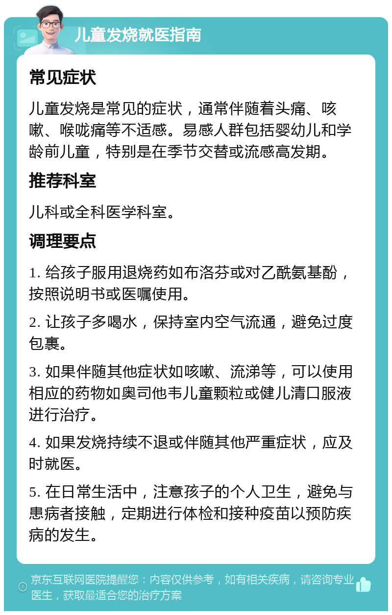 儿童发烧就医指南 常见症状 儿童发烧是常见的症状，通常伴随着头痛、咳嗽、喉咙痛等不适感。易感人群包括婴幼儿和学龄前儿童，特别是在季节交替或流感高发期。 推荐科室 儿科或全科医学科室。 调理要点 1. 给孩子服用退烧药如布洛芬或对乙酰氨基酚，按照说明书或医嘱使用。 2. 让孩子多喝水，保持室内空气流通，避免过度包裹。 3. 如果伴随其他症状如咳嗽、流涕等，可以使用相应的药物如奥司他韦儿童颗粒或健儿清口服液进行治疗。 4. 如果发烧持续不退或伴随其他严重症状，应及时就医。 5. 在日常生活中，注意孩子的个人卫生，避免与患病者接触，定期进行体检和接种疫苗以预防疾病的发生。