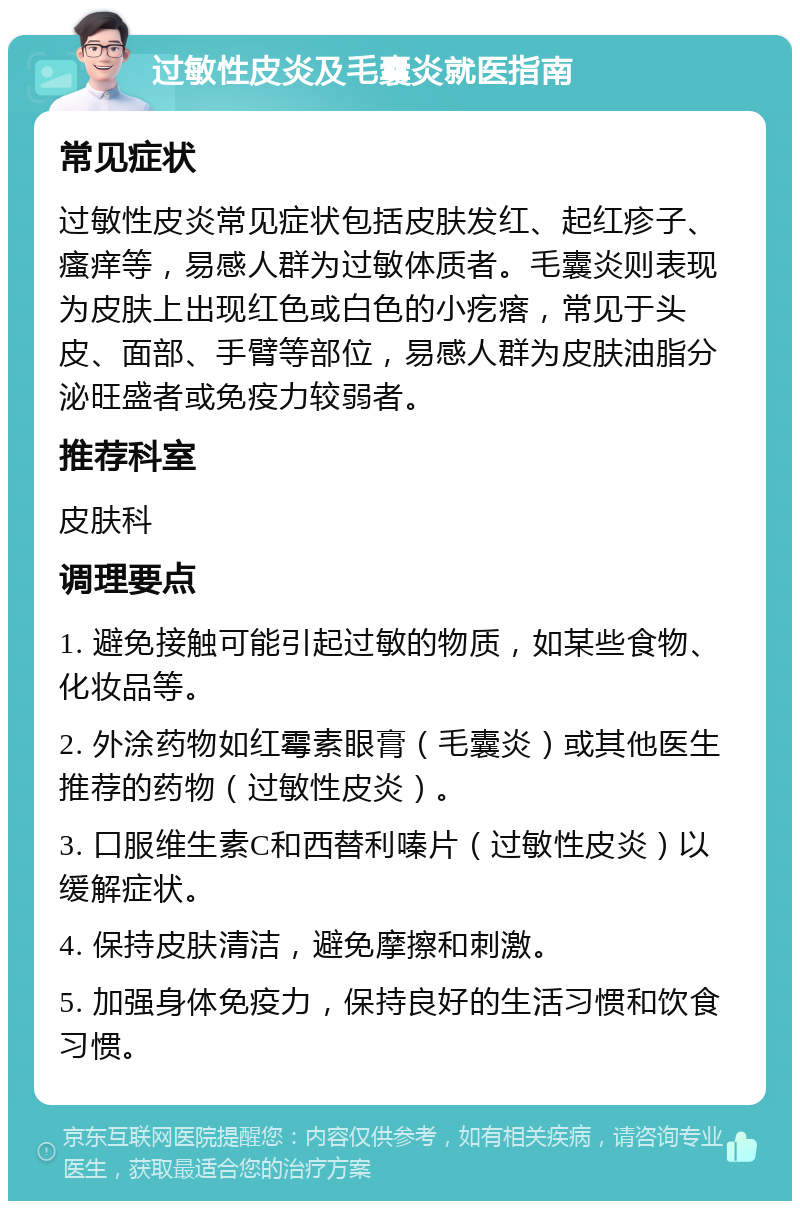 过敏性皮炎及毛囊炎就医指南 常见症状 过敏性皮炎常见症状包括皮肤发红、起红疹子、瘙痒等，易感人群为过敏体质者。毛囊炎则表现为皮肤上出现红色或白色的小疙瘩，常见于头皮、面部、手臂等部位，易感人群为皮肤油脂分泌旺盛者或免疫力较弱者。 推荐科室 皮肤科 调理要点 1. 避免接触可能引起过敏的物质，如某些食物、化妆品等。 2. 外涂药物如红霉素眼膏（毛囊炎）或其他医生推荐的药物（过敏性皮炎）。 3. 口服维生素C和西替利嗪片（过敏性皮炎）以缓解症状。 4. 保持皮肤清洁，避免摩擦和刺激。 5. 加强身体免疫力，保持良好的生活习惯和饮食习惯。