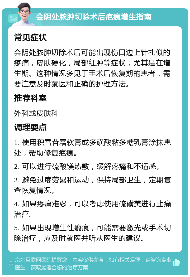 会阴处脓肿切除术后疤痕增生指南 常见症状 会阴处脓肿切除术后可能出现伤口边上针扎似的疼痛，皮肤硬化，局部红肿等症状，尤其是在增生期。这种情况多见于手术后恢复期的患者，需要注意及时就医和正确的护理方法。 推荐科室 外科或皮肤科 调理要点 1. 使用积雪苷霜软膏或多磺酸粘多糖乳膏涂抹患处，帮助修复疤痕。 2. 可以进行硫酸镁热敷，缓解疼痛和不适感。 3. 避免过度劳累和运动，保持局部卫生，定期复查恢复情况。 4. 如果疼痛难忍，可以考虑使用硫磺美进行止痛治疗。 5. 如果出现增生性瘢痕，可能需要激光或手术切除治疗，应及时就医并听从医生的建议。